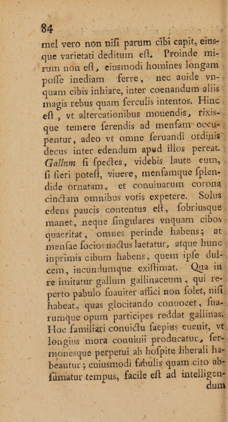 i $4 : 3f harduais AR (ias V .-i mel vero non nifi parum cibi capit, eius- . que varietati deditum eft. Proinde mi-. pum non eíl, eiusmodi homines longam poffe inediam. ferre, ; nec auide vn-. quam cibis inhiare, inter coenandum aliis - magis rebus quam ferculis intentos. Hinc . eft, vt altercationibus mouendis, rixis-. que temere (erendis ad menfam occus ; pentur, adeo vt omne feruandi ordinis decus inter edendum apud illos pereat. | Gallum fi fpectes, videbis laute eum, fi fieri potefl, viuere, menfamque fplen- dide ornatam, et conuiuarum Ccororma cincdam omnibus votis expetere. . Solus. edens paucis contentus eít, fobriusque , manet, neque fingulares vnquam cibos. quaeritat , omnes perinde habens; at. meníae fociosnactus laetatur, atque hunc ; inprimis cibum habens, quem iple dul-, cem, iucundumque. exiftimat..— Qua Tu re imitatur gallum gallinaceum , qui re-; perto pabulo fuauiter affici non folet, nifi. habeat, quas glocitando conuocet, fua-. rumque opum participes reddat gallinas. . Hoc familiari conuictu faepius euenit, vt. longius mora conuiuii producatur, fer-. monesque perpetui ab hofpite liberali ha- beantur ; cuiusmodi fabulis quam cito abs fümatur tempus, facile eft ad intelligens : À dum