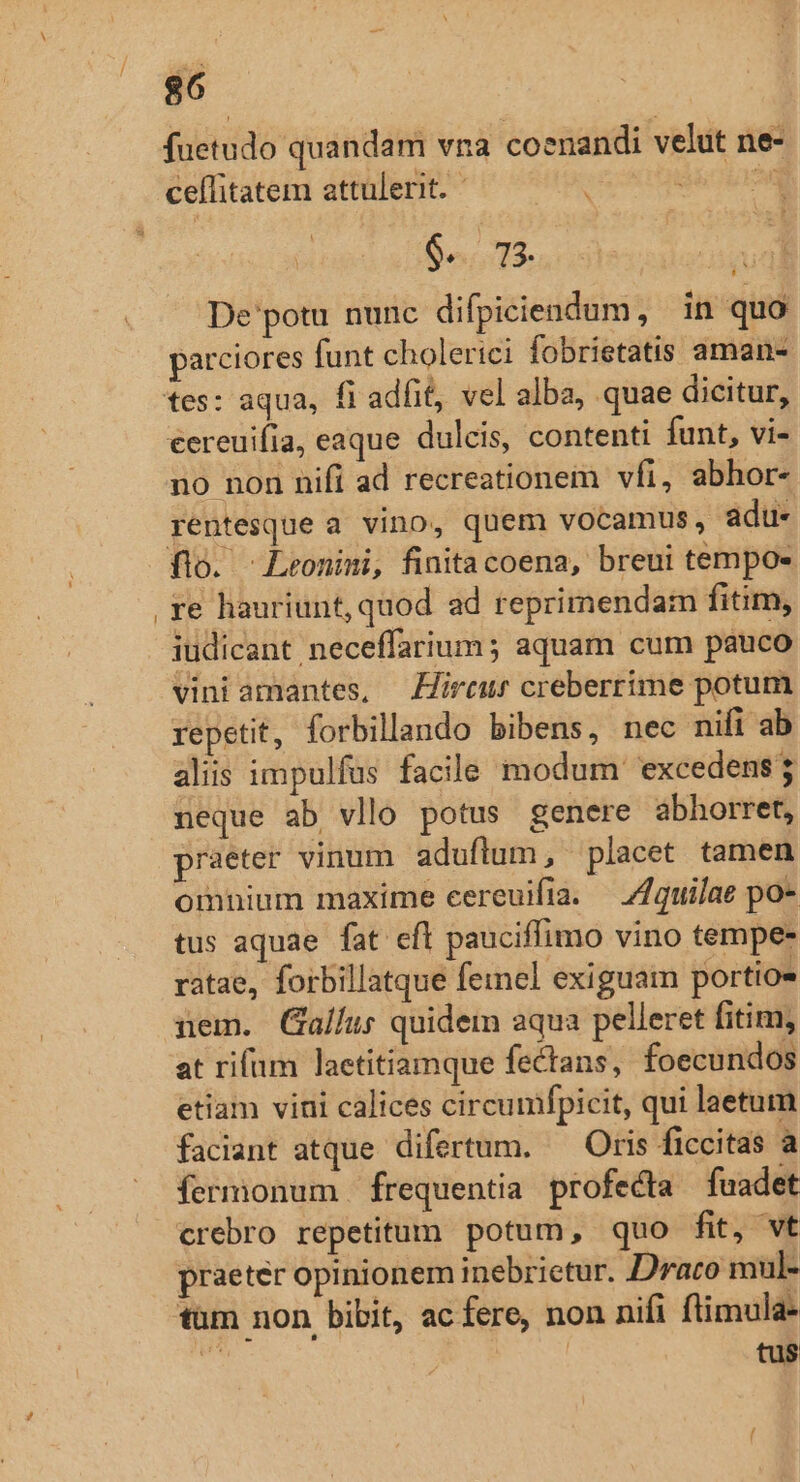 fuetudo quandam vna coenandi velut ne- cefitatem attulerit. —— dé ur 6..73. * De'potu nunc difpiciendum, in quo parciores funt cholerici fobrietatis aman- eereuifia, eaque dulcis, contenti funt, vi- no non nifi ad recreationem vfi, abhor- rentesque a vino, quem vocamus, adu- flo. Leonimi, finitacoena, breui tempo- re hauriunt, quod ad reprimendam fitim, iudicant neceffarium; aquam cum pauco vini amantes, irc creberrime potum repetit, forbillando bibens, nec nifi ab alis impulfus facile modum excedens neque ab vllo potus genere abhorret, praeter vinum aduflum , placet tamen omnium maxime cereuifta. — ZZquilae po- tus aquae. fat efl pauciffimo vino tempe- ratae, forbillatque femel exiguam portio» nem. Gallus quidem aqua pelleret fitim, at rifum laetitiamque fectans, foecundos etiam vini calices circumfpicit, qui laetum faciant atque difertum. — Oris ficcitas a fermonum frequentia profecta fuadet crebro repetitum potum, quo fit, vt praeter opinionem inebrictur. Drato mul- tum non bibit, ac fere, non nifi ftimula-