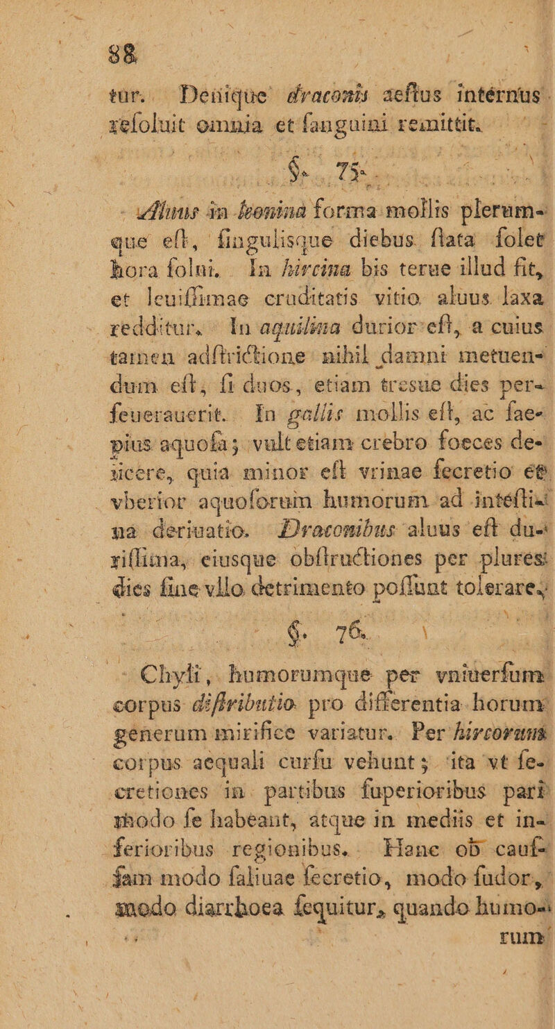 p 88 tür.. Deüique draconis aeftus intérnus. xeloluit omnia etfanguini remittit. — ^ - - uds 3a feonina forma mollis plerum-: que eft, fingulisque diebus. flata folet hora folni, In Auireina bis terue illud fit, et leuiffimae craditatis vitio. aluus. laxa gedditur, / In aquiliza durior:eft, a cuius. 42men adílrictione : nihil. damni metuen- dum eft; (1 duos, etiam tresue dies per- feuerauerit../. In gol/is mollis eft, ac fae« pius aquofa ; vult etiam crebro foeces de- cere, quia. minor efl vrinae fecretio e&amp; vberior aquoforum humorum ad inteflizt unà deriuatio. Z)racomibus aluus eft du xiflima, eiusque obílrucliones per plures: . ies fine vllo detrimento poflunt ond | DEC TUS ol | n: — Chyli, humorumque per vniterfum. corpus diffributio. pro differentia. horum génerum mirifice variatur. Per hircorum corpus aequali curfu vehunt j. ita wt fe- cretiones in. partibus fuperioribus part :Bodo fe habeant, atque in. mediis et in«. ferioribus regionibus. . Lane ob cauf- fam modo faliuae fecretio, modo fudor,' inodo diarrhoea fequitur, quando humos L AM. rum.