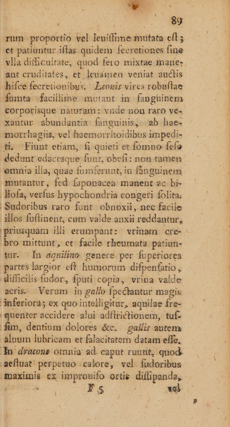 rum proportio vel leuiffime mutata eíl; et patiuntur iflas quidem fecretiones fine vlja difficultate, quod fero mixtae. manes ant cruditafes, et leuamen verniat auctis hifce fecretionibus. - Leouis vires robuflae /$amta facillime motant in fanguinem corporisque naturam: vnde non raro ve« -xantur abundantia fanguinis, «ab hae. /morrhagiis, vel haemorrhoidibus impedi- fi Fiunt etiam, fi quieti et fomno fefo dedunt edacesque funt, obefi: non tamen. emnia illa, quae fumferunt, in fánguinem mutantur, fed faponaceo manent ac bi- ofa, verfus hypochondria congeti folita. | Sudoribus raro font. obnoxii, nec facile illos fuftinent, cam valde anxii reddantur, priusquam ill erumpant: vrinam cre- bro mittunt, et. facile rheumsta patian- tur. In aquilo genere. per fupetiores partes largior eft humorum difpenfatio, difficilis fudor, fputi copia, vrina valde acris. Verum in gallo fpectantur magis inferiora; ex quo intelligitur, aquilae fre- | quenter accidere alui adflrictionem, tuf- fim, dentium dolores &amp;c. — gallis autem àluum lübricam et falacitatem datam elfe, .In: dracone oinnia: ad. caput ruunt, qnod- .aefluat! perpetuo : calore, vel fadoribus muaximis ex improsifo ortis diffipanda, k^ - Ps : xe | ? !