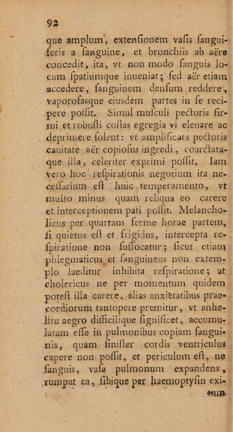 que amplum, extenfionem vafis fangui-. feris a. fanguine, et bronchiis ab aére concedit, ita, vt non modo fanguis lo-; cum fpatiumque inueniat; fed acr etiam | accedere ,. fanguinem | denfum | reddere, vaporofasque eiusdem partes in fe reci- | pere potlit,./ Simul mulculi pectoris fir- mi et robufli coítas egregia vi eleuare ac . . deprimere folent: vt amplificata pectoris: cauitate. a&amp;r copiofus inigredi, coarctata- .. que: illa, celeriter exprimi poflit, | Iam vero hoe .refpirationis negotium ita ne-. ceilarium eft huic.temperamento, vt. multo minus quam reliqua eo carere et interceptionem pati poflit. Melancho- | licus. per. quartam. ferme horae partem, fi quietus efl et. frigidus, intercepta res; Ípiratione non fuffocatur; ficut etiam | phlegmaticus et fsnguineus non extem. | lo laeditur inhibita | refpiratione; at cholericus ne per momentum quidem | poteft illa carere, alias anxittatibus prae» . cordiorum tantopere premitur, vt anhe- - litu aegro difficilique fignificet, accumue , latam effe in pulmonibus copiam fangui- - nis, quam [inifler cordis ventriculus . capere non. poflit, et periculum eft, ne . fanguis, vafa pulmonum expandens, xumpat ca, fibique per haemoptyfíin exis : $ itl