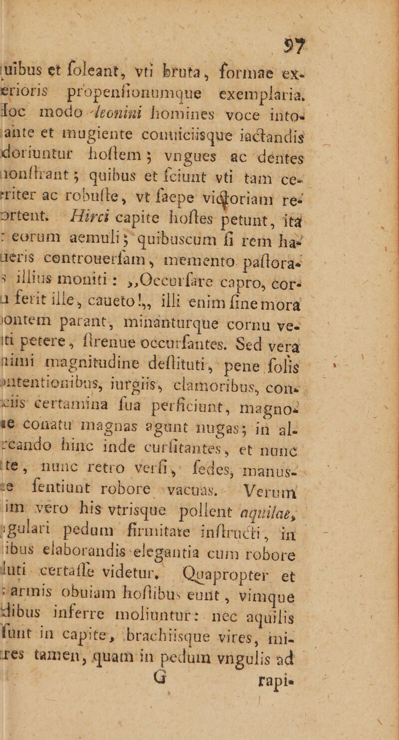 s uibus et foleant, vti bruta, formae ex. erioris propenfionumque exemplaria. loc modo 4ronimi homines voce into. ante et mugiente conuiciisque iactandis doriuntur hoftem ; vngues ac déntes 1onílrrant 5; quibus et fciunt vti tam ce«- riter ac robufle, vt faepe vigoriam rez ortent. — Hirci capite hoftes petunt, itd. : eorum aemuli; quibuscum fi rem ha: geris controuerfam , memento. paítora- * illius moniti : ,,Occorfare capro, cor. 1 ferit ille, caueto!,, illi enimfinemora - iontem parant, minánturque cornu ve- Ii petere, firenue occurfantes, Sed vera nimi magnitudine deflituti, pene folis - »ntentionibus, iurgiis, clamoribus, cons CcHs certamina fua perficiunt, magnos 1€ conatu magnas ?gunt nugas; in al. ceando hinc inde curlitantes, et nanc. te, nunc retro verfiy fedes, manus- - t€ [fentiunt robore ^vacuas.- Verum - im vero his vtrisque. pollent aquilae, - gulari. pedum firmitate inftructi, in ibus elaborandis elegantia cum robore luti- certaffe videtur, Quapropter et armis obuiam hoflibu: eunt , vimque dibus inferre moliuntur: nec aquilis funt in capite, brachiisque vires, ini- — res tamen, quam in pedum vngulis ad b Tapis