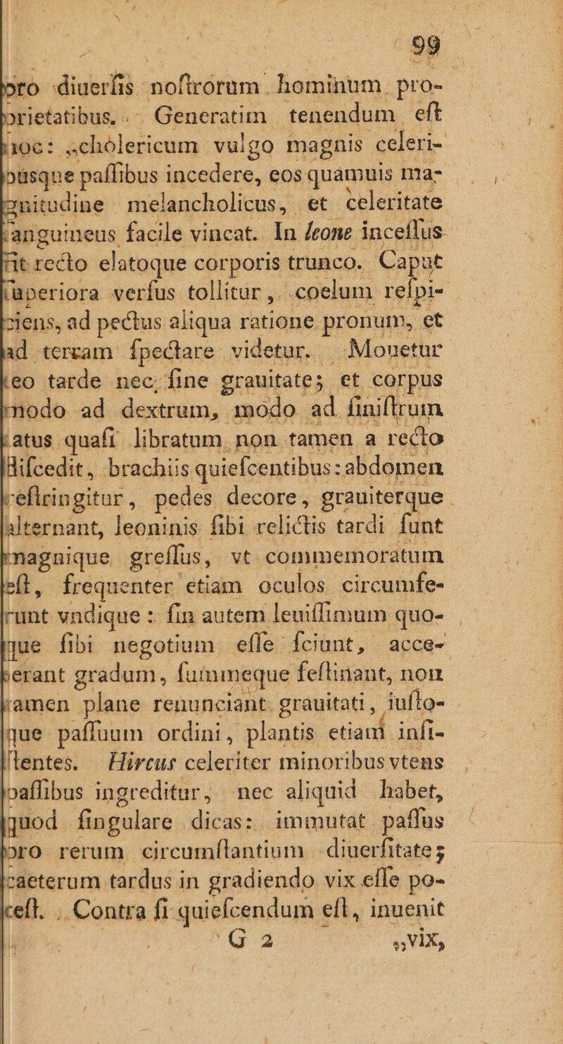 ro diuerfis noftórum. homi. pro- »rietatibus, .- Generatim tenendum. eft 106: ;chólericum vulgo magnis celeri- »üsque paffibus incedere, eos quamuis ma- gnitodine melancholicus, et celeritate 'anguineus facile vincat. In Icone inceflus. dt sicilio elatoque corporis trunco. Caput iaperiora verfus tollitur ,. «coelum. refpi- ziens, ad pectus aliqua cabe pronum, et ad terram. fpectare videtur. . Monetur eo tarde nec;íine grauitate; et corpus modo ad dextrum, modo ad finiflrum atus quafi libratum. non. tamen. a recto Bifcedit, brachiis quiefcentibus : abdomen reflringitur, pedes decore, grauiterque alternant, leoninis: fibi ipo tardi funt magnique. greffus, vt commemoratum e(l, frequenter etiam oculos circumfe- unt vndique :- fin autem leuifimum quo- que fibi negotium effe fciunt, acce- erant gradum, fuimmeque feftinant, non - amen plane renunciant. grauitati , iuflo- - |que paffuum ordini, plantis etiacd infi- llentes. — Hirtus celeriter minoribus vtens oaffibus ingreditur, nec aliquid habet, [quod fingulare dicas: immutat paffus Dro rerum circumílantium | diuerfitate j caeterum tardus in gradiendo vix elle po- elt. . Contra ft quiefcendum « efl, inuenit | Ord s V5