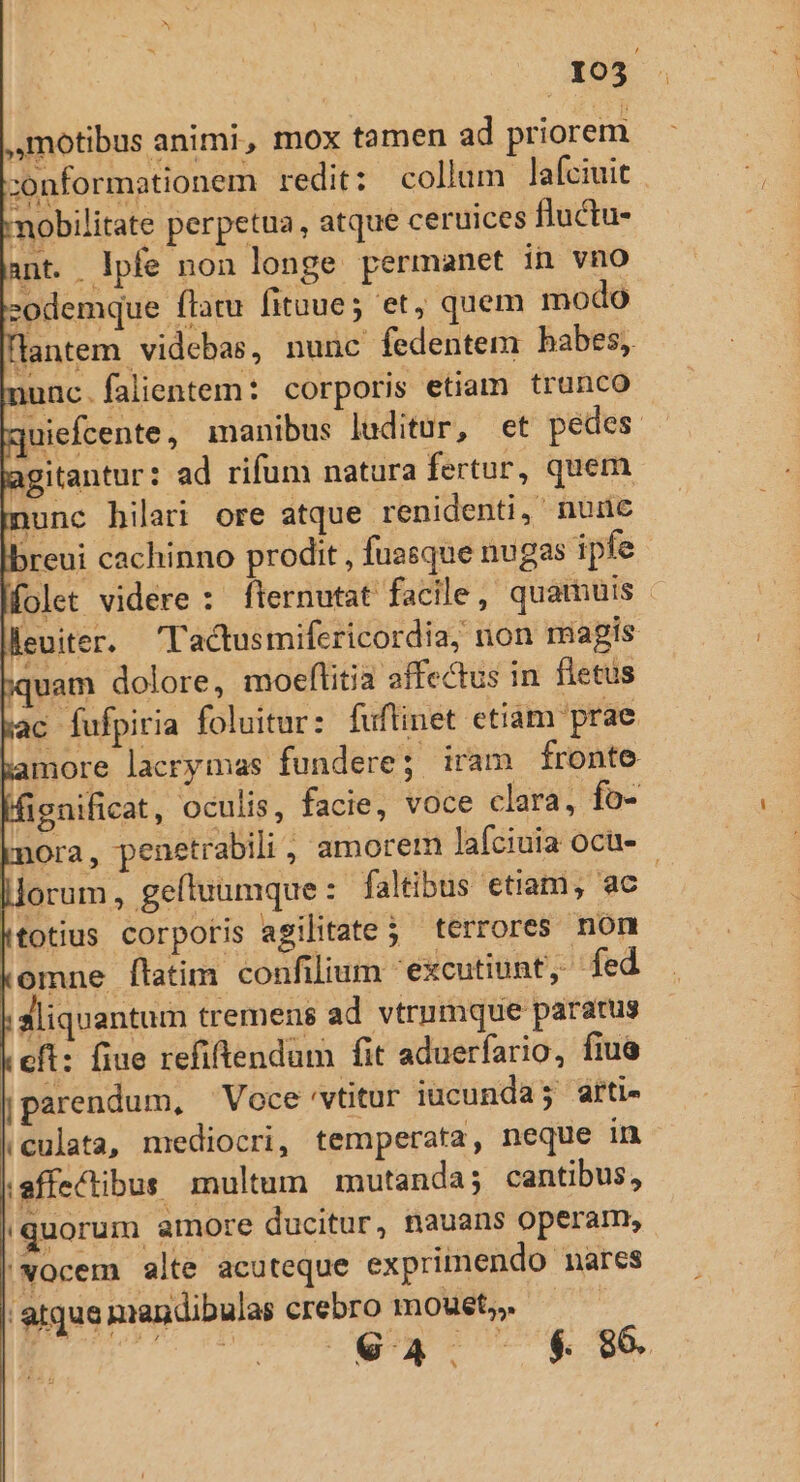 ,motibus animi, mox tamen ad priorem ;onformationem redit: collum lafciuit mobilitate perpetua, atque ceruices fluctu- nt. lpfe non longe permanet in vno -odemque flatu fituue; et, quem modo lantem videbas, nunc fedentem babes, nunc.falientem: corporis etiam trunco - iiefcente, manibus laditur, et pedes agitantur: ad rifum natura fertur, quem nunc hilari ore atque renidenti, nude breui cachinno prodit , fuasque nugas ipfe folet videre : flernutat facile, quamuis - leuiter. 'T'actusmifericordia; non magis iquam dolore, moeflitia affectus in fletus c fufpiria foluitur: fuftinet ctiam prae more lacrymas fundere; iram fronte Ifienificat, oculis, facie, voce clara, fo- knora, penetrabili, amorem lafciuia ocu- - lorum, gefluumque: faltibus etiam, ac totius corpotis agilitate 5 terrores non komne [latim confilium 'excutiunt, fed aliquantum tremens ad vtrumque paratus cfi: fiue refiftendum fit aduerfario, fiua jparendum, Voce 'vtitur iucunda; arti- (culata, mediocri, temperata, neque in iaffectibus multum mutanda; cantibus, |quorum amore ducitur, nauans operam, |NOcem alte acuteque exprimendo nares 'atque nandibulas crebro moust,,. EFT — a4. $89