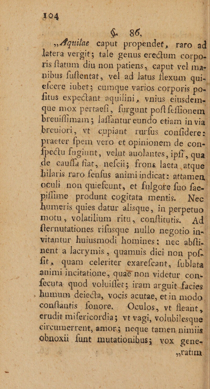 * dri us $.. 86. IE »fquilas caput propendet, raro ad latera vergits tale genus erectum corpo. ris fíatum diu non patiens, caput vel ma- nibus fuftentat, vel ad latus flexum qui-. efcere iubet; cumque varios corporis po» fitus expectant. aquilini,, vnius eiusdem» | que mox pertaefi, furgunt pofifcflionem | breuiffimam ; laffantur eundo etiam in via. breuiori, vt cupiant rurfus coníiderez praeter fpem vero. et opinionem de con-. de cauffa fiat,. nefciis. frons laeta atque | hilaris raro fenfus animi indicat: attamen, oculi. non quiefcunt, et fulgote fuo fae- piflume produnt cogitata mentis. Nec humeris quies datur alisque y; iH perpetuo motu , volatilium ritu, conflitutis. Ad. fternutationes rifusque. nullo negotio in- vitantur huiusmodi homines: nec abfli. nent a lacrymis , quamuis dici non pof. | fit, quam celeriter exarefcant, fublata' animi incitatione, qua&amp; non videtur con- | fecuta quod voluiflet; iram arguit..facies humum deiecta, vocis acutae, et in modo. conflantis fonore. — Oculos, vt fleant, 1 erudit mifericordia; vt vagi, volubilesque | circumerrent, amor; neque tamen nimiis | Obnoxii funt mutationibus; vox gene- | Y2. QA c v wratita