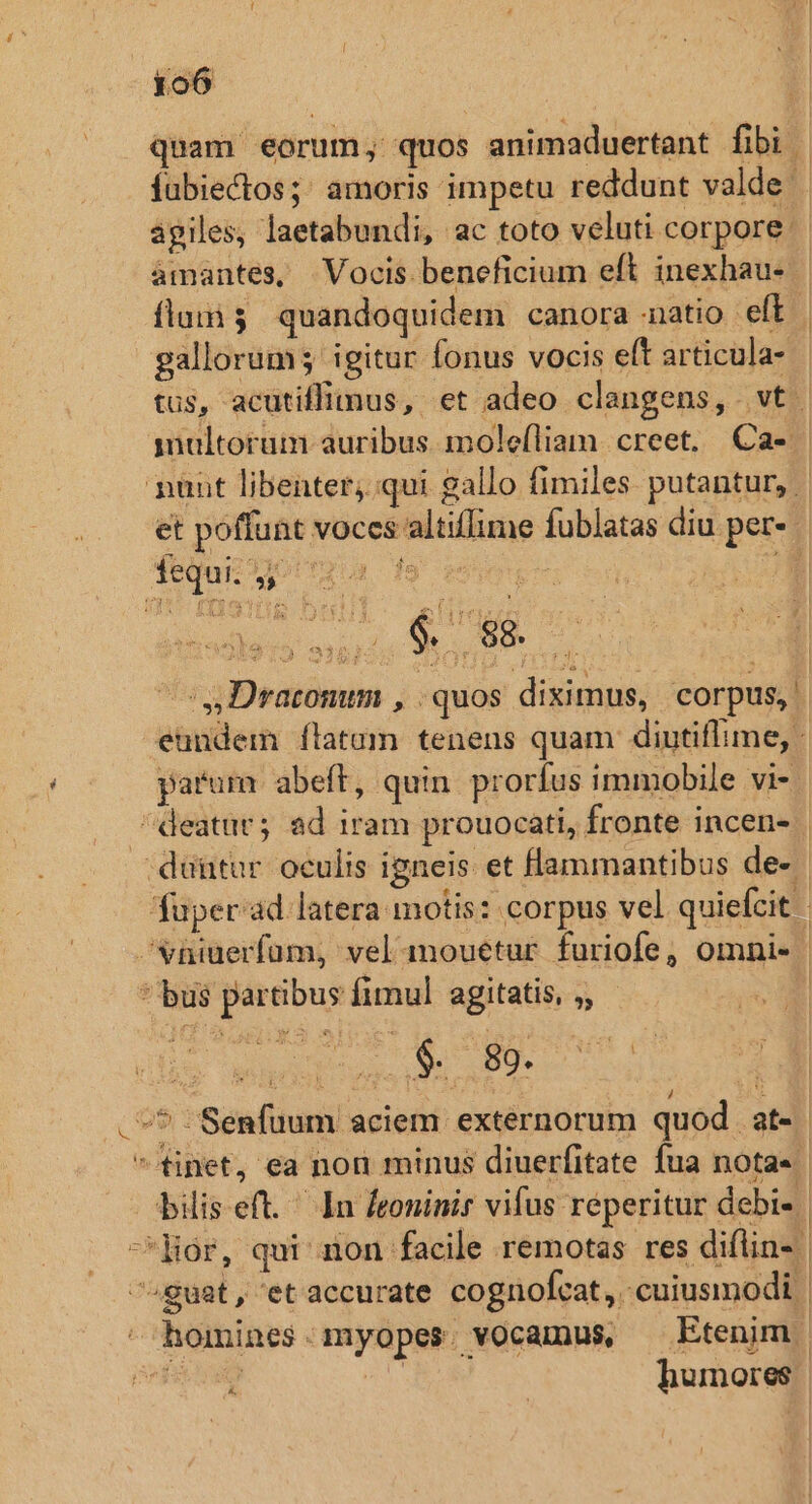 quam eorum; quos animaduertant fibi | fubiectos;: amoris impetu reddunt valde àgiles, laetabundi, ac toto veluti corpore: amantes, | Vocis beneficium eft inexhau- flam $ quandoquidem canora natio eft gallorum; igitur fonus vocis eft articula- tus, acütifliinus, et adeo clangens, vt. iultoram auribus. mole(liam. creet. Ca- nunt libenter; qui gallo fimiles. putantur, et poffunt voces altiflime fublatas diu per-- fequi gro de isses i lén ends anh S Dracomm , quos diximus, corpus, eundem flatum tenens quam diutiffime, - parum abeft, quin. prorfus immobile vi- deatur; ad iram prouocati, fronte incen- | duütur oculis igneis et lammantibus de-. füper'ad latera motis: corpus vel quiefcit. | ;Vniuerfum, vel-amouetur furiofe, omni- | * bus partibus fimul agitatis, ;, | j ues A m BU e c | | aes i -* 'Senfuum aciem externorum quod at- finet, ea non minus diuerfitate fua nota« | bilis eft. In [eoninir vifus reperitur debi- -Hor, qui non facile remotas res diflin- | ^guat, etaccurate cognofcat, ;cuiusmodi | - homines. myopes. vocamus, — Etenim. LL. | humores. s