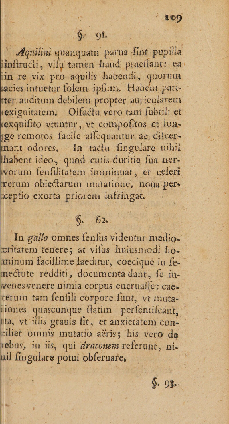 'ovVWquiliai quanquam. parua fint pupilla inftrucii, vilu tamen haud praelílant: ea. in re vix pro aquilis habendi, m cies intuetur folem. ipfum. Habéut pari- er auditum debilem propter auricularein xiguitatem. | Olfactu vero tani fubüli et exquifito vtuntur, vt comipofitos et lon- ge remotos facile affequantur. ac; di!cer- nart odores, In. tactu fingulare nihil. habent ideo, quod cutis duritie fua ner- vorum fenfilitatem imminuat, et celeri. erum obiectarum mutatione, noua per. ceptio exorta priorem infringat. $. 62. : In gallo omnes fenfus videntur medio- critatem tenere; at vias huiusmodi ho- yenesvenere nimia corpus. eneruafle: cae- cérum tam fenfili corpore funt, vt muta- ta, vt illis grauis fit, et anxietatem con- riliet omnis mutatio acris; his vero de- rebus, in iis, qui draconem referunt, ni- iil fingulare potui obferuare,