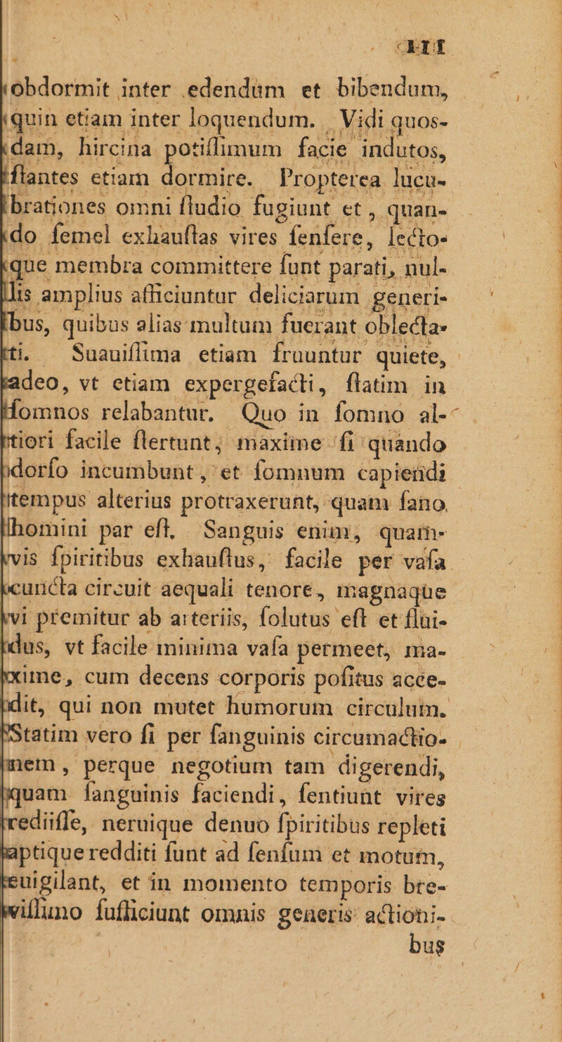 ond obdormit inter edendüm et bibendum, quin ettam inter loquendum. || Vidi quos- dam, hircina potiflimum facie indutos, flantes etiam Mot Propterea lucu- brationes omni fludio fugiunt et, quan- do femel exhauftas vires fenfere, lecto- que membra committere funt parati, nul- is amplius afficiuntur deliciarum generi- bus, quibus alias. multum fuerant oblecta- deo, vt etiam expergefacti, flatim in iori facile flertunt; maxime fi quando idorfo incumbunt , et fomnum capieiidi itempus alterius protraxerunt, quam fano. omini par efl. Sanguis enim; quam- iuncta circuit aequali tenore, magnaque |vi premitur ab a:rteriis, folutus eft et flui- (dus, vt facile minima vafa permeet, ma- ime, cum decens corporis pofitus acce- tatim vero fi per fanguinis circumactio- mem, perque negotium tam digerendi, uam [anguinis faciendi, fentiunt vires ediifle, neruique denuo fpiritibus repleti ptique redditi funt ad fenfum et motum, uigilant, et in momento temporis bre- illuno fufliciunt omnis geaeris: actioni- | | bus