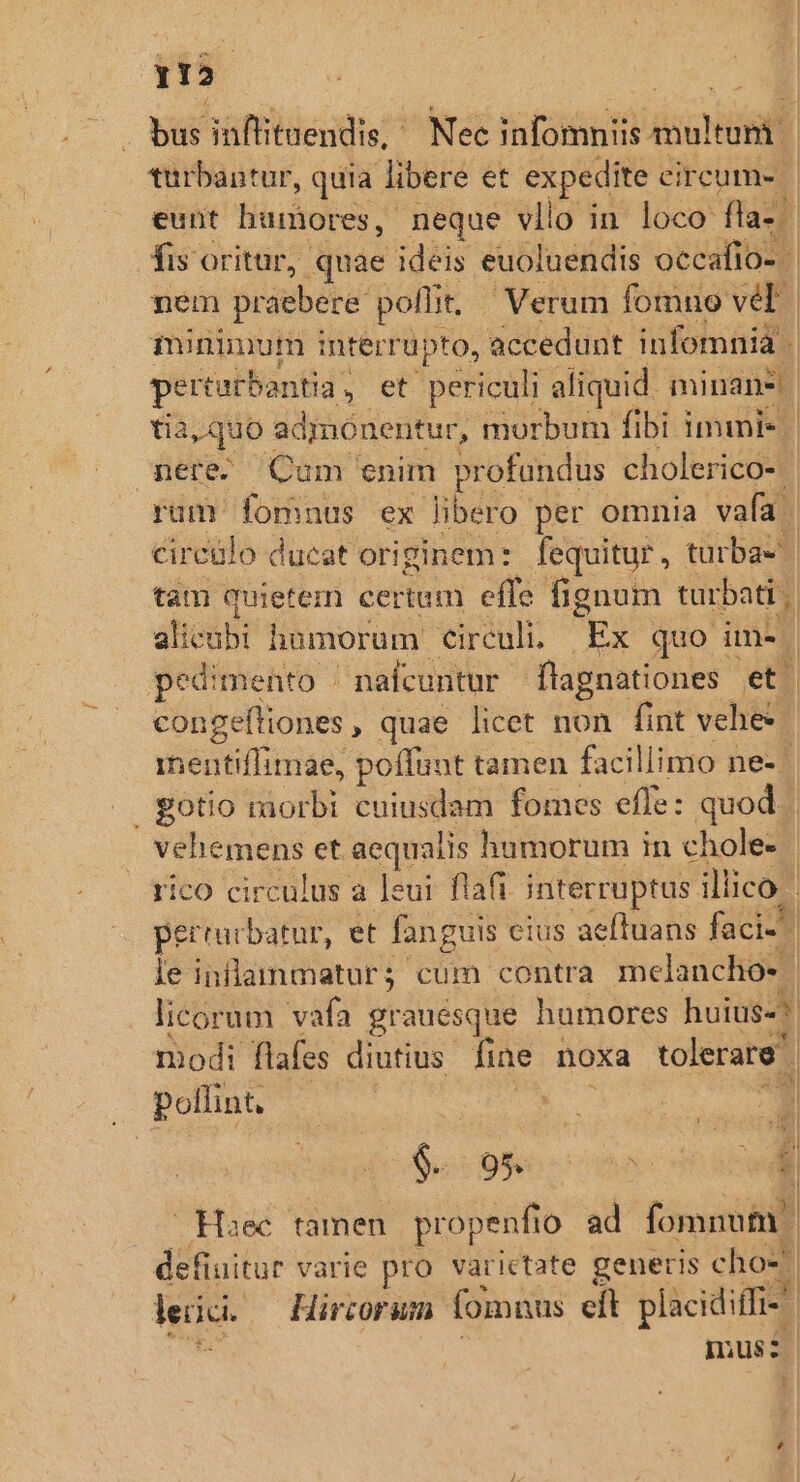 Y12 aud . bus inflituendis, Nec infomniis multum | turbantur, quia libere et expedite circum» | eunt humores, neque vllo in loco fla. fis oritur, quae ideis euoluendis occafio. 1 nem praebere poffit, - Verum fomno vel | iminimum interrüpto, accedunt infomnia pertarbontia , et periculi aliquid. minans | tia, quo : admonentur, morbum fibi immni- | mere Cum enim profundus cholerico- rum fomnus ex libero per omnia vafa. circulo ducat originem: fequitur, turba- tam quietem certum effe fignum turbati | aticábi homorum €irculi. ii. quo i im» pedimento | nafcuntur flagnationes et. congeftiones , quae licet non fint vehe vienkilitae poffunt tamen facillimo ne- | gotio raorbi cuiusdam fomes effe: quod vehemens et aequalis humorum in chole-- | rico circulus a leui flafi interruptus. illico perrucbatur, et fanguis cius aeftuans faci. le inflammaturs; cum contra melancho*. | licorum vafa grauésque humores huius-?. modi flafes diutius fine noxa tolerare ; pollint, Haec famen yistéan. ad fomnum defiuitur varie pro varictate generis cho l lei. Hircorum fomnus eít placidiffi- | mus: