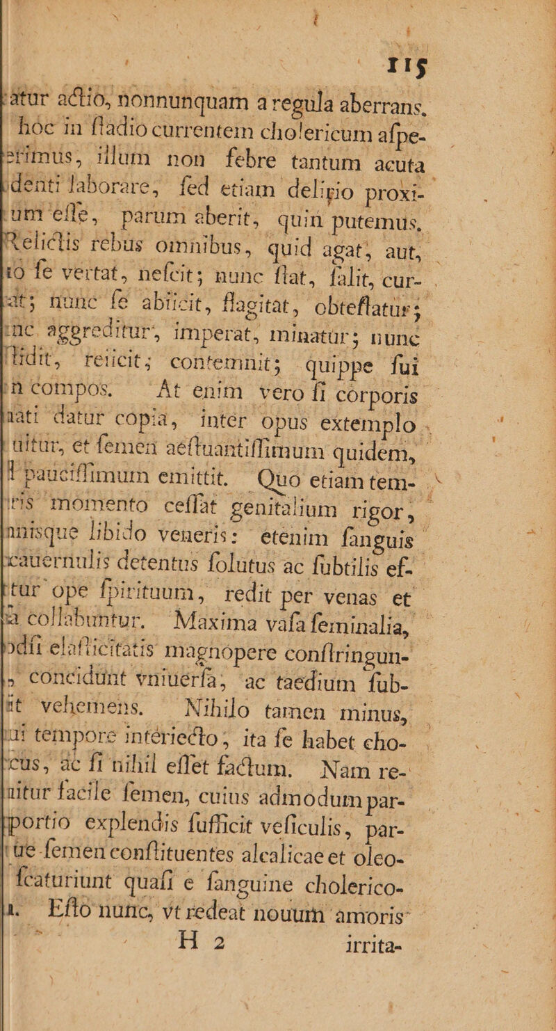 i CY uuo M átar actio, nonnunquam a regula aberrans, y. erimus, illum non febre tantum acuta um efle, parum aberit, quin putemus, imc. agereditur, imperat, minatür; nunc Hdit, | reiicit; contemnit; quippe fui ih Compos, At enim vero fi corporis xcauernulis detentus folutus ac fübtilis ef- xdit elafticitatis magnopere conflringun- . concidünt vniuérfa; ac taedium fub- |t vehemens. ^ Nihilo tamen minus, bur tempore intérieclo ; ita fe habet cho- Icus, ac fi riilil effet fadum. Nam re- |uitur facile femen, cuius admodum par- [portio explendis fufficit veficulis, par- 'ue femen conflituentes alcalicae et oleo- fcaturiunt quafi e fanguine cholerico- 1 — Eflonunc, vt redeat nouum amoris