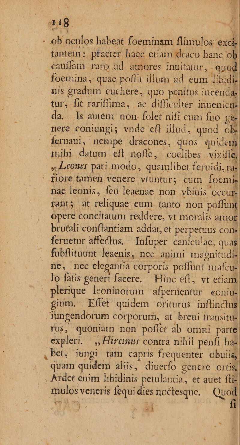 AE | | | [ | Rire jJ 2d $5 : Ed v d : 1 LÀ : ob oculos habeat foeminam fliniulos exe tantem : praeter. haec etiam draco hanc ob. cauffam raro.ad amores inuitatur, . qnod foemina, quae poflit illum ad eum Iibidie. uis gradum euehere, quo penitus incendas: tur, fit rariffima, ac difficulter inuenica-| da. Is autem non folet nifi cum fuo ce nere coniumgi; vnde efl illud, quod ob. ieruaui, nempe dracones, quos quidem. mihi datum eft mofle, coclibes vixiffe, Leones pari modo, quamiibet feruidi, ras ' fiore tamen venere vtuntur; cum foemig nae leonis, feu leaenae non vbiuis 'occufe rant; at reliquae eum tanto non poffunt. opere concitatum reddere, vt moralis amor. brutali conflantiam addat, et perpetuus cone feruetur affectus. Infuper canicu'ae, qua. fubflituunt leaenis, nec animi magnitudi- fe, nec elegantia corporis poffunt mafcu- . lo fatis generi facere. Hinc efl, vt etiam. plerque leoninorum afpernentur eoniu-. gium. | Eflet quidem oriturus inflinctus. aungendorum corporum, at breui transitu rus, quoniam non poflet ab omni parte. expleri. — Hircinus contra nihil penfi ba- ,Bet, iungi tam capris frequenter obuiis, quam quidem aliis, diuerfo genere ortis, . Ardet enim libidinis petulantia, et auet fli- mulos veneris fequi dies noctesque. Q8 m e fi m *