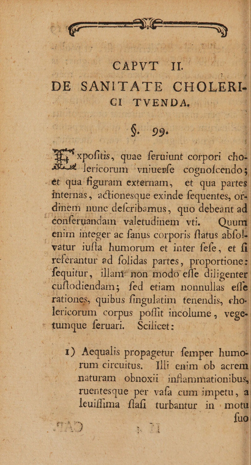 ^ x WOY J a ^ » ; a : . ; B It ESRIS t | n Es  P TOTUM T DE SANITATE CHOLERI- ! $. 99. . j i : TE pofiis, quae feruiunt corpori chos Ss lericorum 'vniuerfe cognofcendo$ ét qua figuram externam, et qua partes. internas, actionesque exinde fequentes, or- diem nunc defcribamus, quo debeant ad. éonferuandam valetudinem vti. Quum enim integer ac fanus corporis flatus abfolz vatur iufla humorum et inter fefe, et fi referantur ed folidas partes, proportione: fequitur, illant* non modo effe diligenter. €uflodiendam; fed etiam nonnullas effe rationes, quibus fingulatim ftenendis, eho- lericorum corpus poffit incolume , vege- - tumque feruar. Scilicet: — ^ — 1) Aequalis propagetur femper humo- ,rum circuitus. Illi enim ob acrem. naturam obnoxii inflammationibus, ruentesque per vafa cum impetu, a leuiffuma flafi turbantur in : motu. ed  n D. 7 Y