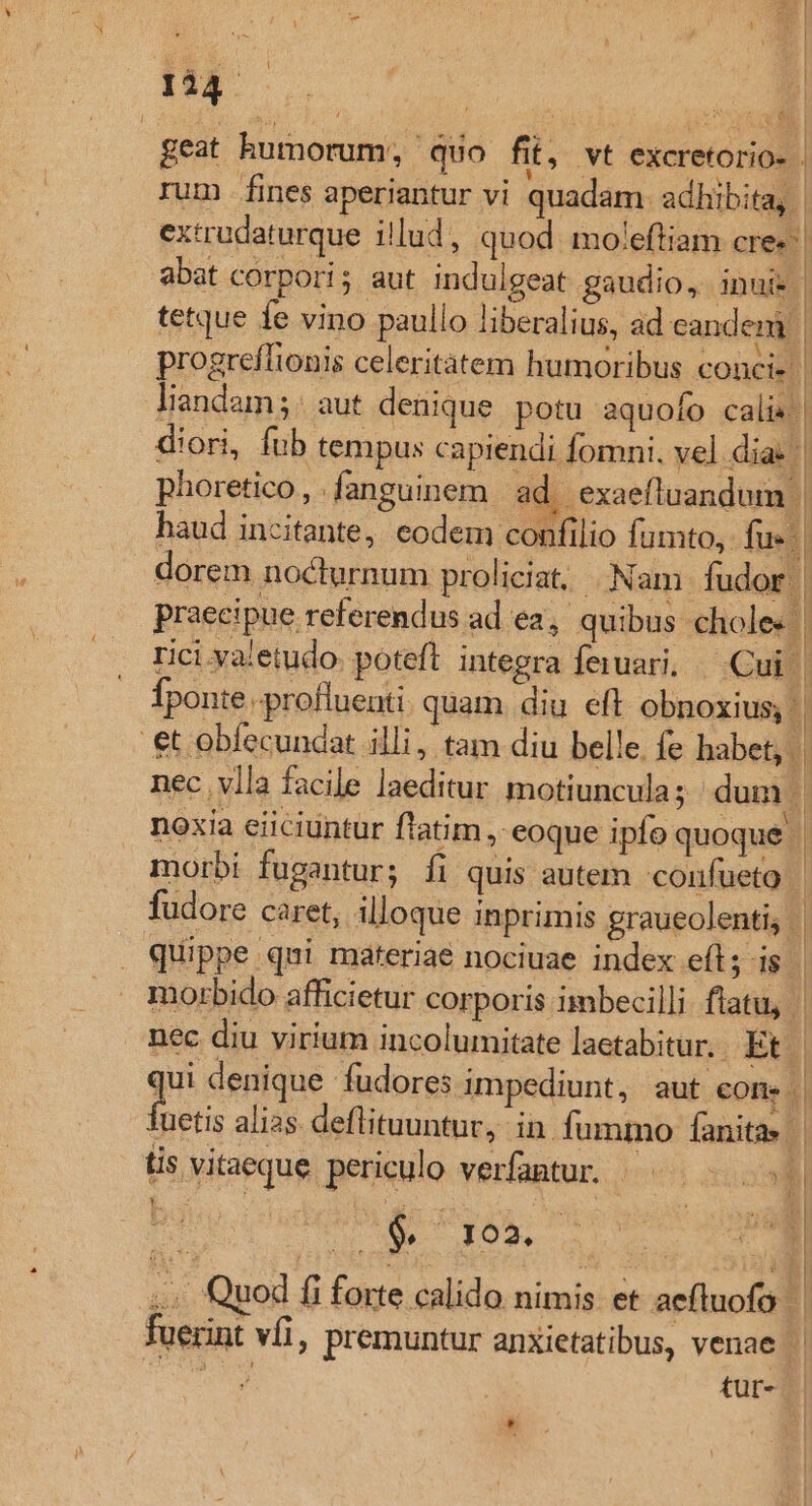 rum fines aperiantur vi quadam. adhibita, | extrudaturque illud, quod. mo'eftiam cre» abat corpori; aut indulgeat gaudio, inui» | tetque fe vino paullo liberalius, ad eandem | progreflionis celeritatem humoribus concis| liandam;: aut denique. potu aquofo calis | diori, fub tempus capiendi fomni. vel dia: || phoretico, fanguinem ad. exaefluandum | geat humorum, quo fit, vt excretorio- . haud incitante, eodem confilio fumto, fus. dorem nocturnum proliciat, Nam. fudor | praecipue referendus ad ea, quibus. choles | rici valetudo. poteft. integra feiuari. Cui | fponte -.profluenti. quam diu eft obnoxius; | et obfecundat illi, tam diu belle. fe habet, | nec. vlla facile laeditur motiuncula; dum d noxia eiiciuntur fiatim , eoque ipfo quoqué | morbi fugantur; fi quis autem confueto fudore caret, illoque inprimis graueolenti, - | ! | ats | | : | | | . quippe qui materiae nociuae index eft ; $3 morbido afficietur corporis imbecilli ftatu, nec diu virium incolumitate laetabitur, Et. | qu denique fudores impediunt, aut cone. Tuetis alias deflituuntur, in fummo fanitas | tis vitaeque periculo verfantur. . 1] 2 M TOS 2L. | .. Quod fi forte calido nimis. et aefluofo fuerint vfi, premuntur anxietatibus, venae VEI tür- | E ' hl *