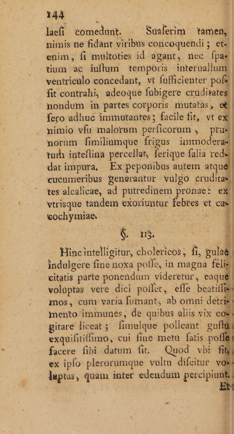 laefi comedunt. | Suaferim ^ tamen, | nimis ne fidant viribus concoquendi ; et- enim, fi multoties id agant, nec fpas tium ac iuftlum temporis | interaallum. ventriculo concedant, vt fufficienter pof? | fit contrahi, adeoque fübigere cruditates. nondum in partes corporis mutatas, e| fero adhuc iminutantes; facile fit, vt ex | nimio vfu malorsm perficorum , — prue | norum fimiliumque frigus inmmodera*| tuih inteflina percellat, ferique falia rede dat impura, Ex peponibus autem atqué | cueumeribus Penerantur vulgo eruditas tes alcalicae, ad putredinem pronae: ex| vtrisque tandem exoriuntur febres et ca. €ochymiae — .— UU EOM tM L| - Hincintelligitur, cholericos; fi, gula&amp;) indulgere fine noxa poffe, in magna felis citatis parte ponenduin videretur, eaqué | voluptas vere dici poflet, effe beatiffie: mos, cum varia fumant, ab omni detrie! mento immunes, de quibus aliis vix coe gitare liceat s fimulque polleant gui ü exquifitiffimo, cui fine metu fatis poffe facere fibi datum fit. Quod vbi fi ex ipfo plerorumque vultu difcitur voe. duptas, quam inter edendum percipi e