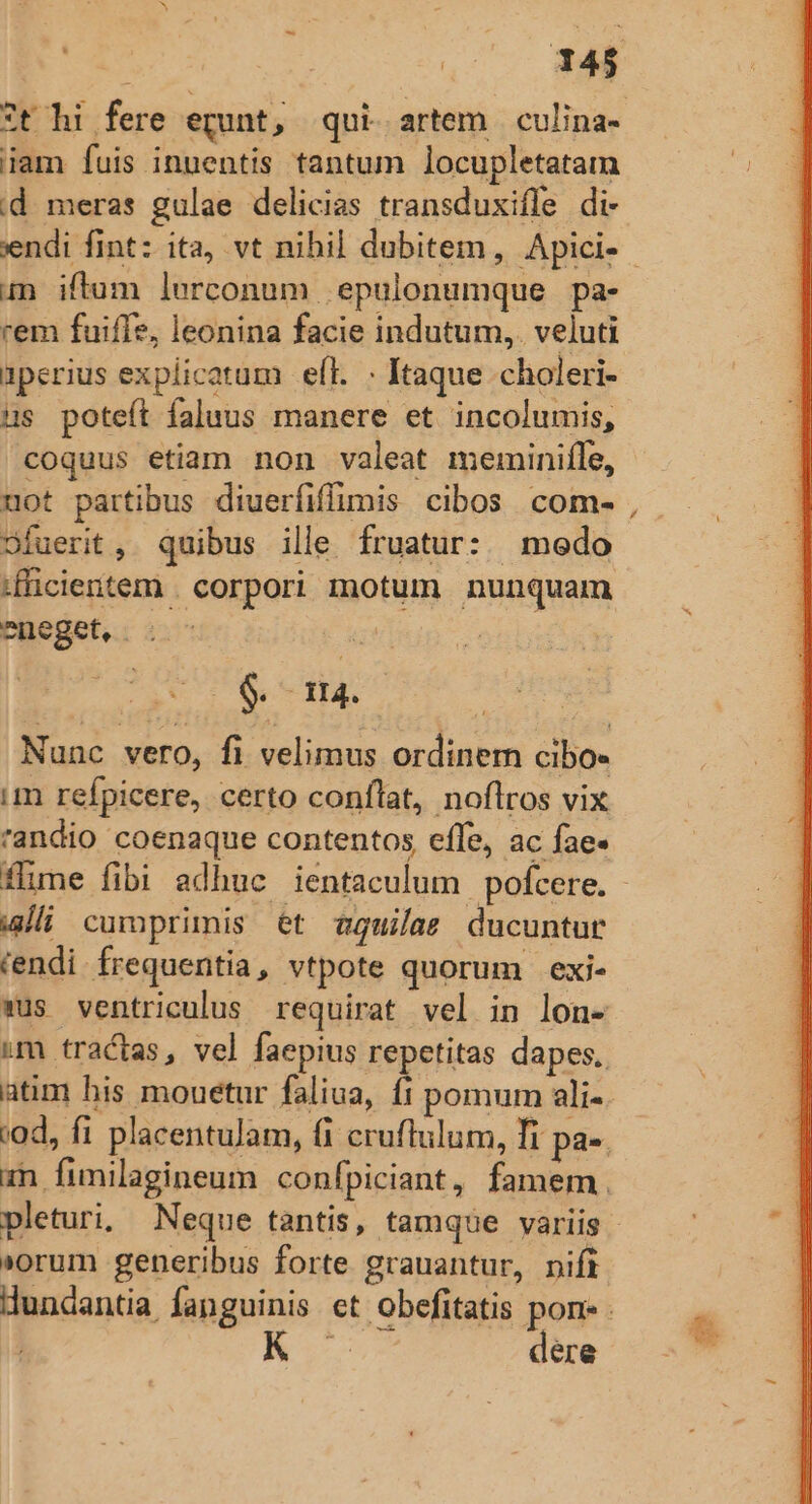 iam fuis inuentis tantum locupletatam .d meras gulae delicias transduxifle di- endi fint: ita, vt nihil dubitem, Apici- 4n iftum lurconum .epulonumque pa- rem fuiffe, leonina facie indutum, veluti aperius explicatum eft. : Itaque choleri- us poteft faluus manere et incolumis, coquus etiam non valeat meminiíle, uot partibus diuerfiffimis cibos com- Sfuerit , quibus ille fruatur: medo ifficientem . corpori motum nunquam neget, uut | 9-4. Nunc vero, fi velimus ordinem cibo- im refpicere, certo conflat, noflros vix tandio coenaque contentos effe, ac fae- idi cumprimis et aquilae ducuntur rendi frequentia, vtpote quorum exi- us ventriculus requirat vel in lon- um tractas, vel faepius repetitas dapes. atim his mouetur faliua, fi pomum ali- in fimilagineum confpiciant, famem. »orum generibus forte grauantur, nifi dere K