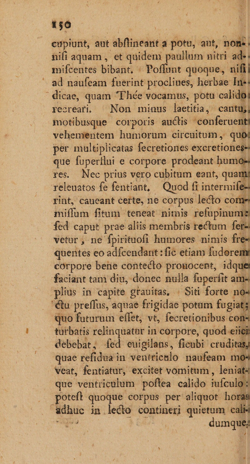 156 | jJ cupiunt, aut : abflineant a potu, aut, | nos. nifi aquam , et quidem paullum nitri ade. mifcentes bibant, ' Poffunt quoque, nifii ad naufeam fuerint procliues, herbae Ine: ' dicae, quam Fhée vocamus, potu calidoi yecreari. ^ Non minus laetitia, cantu, motibusque corporis auctis 'conferuenti vehementem huniorum circuitum , quo; per multiplicatas fecretiones excretionege que fupertlui e corpore prodeant humos res. Nec prius vero cubitum eant, quam releuatos fe fentiant, Quod fi intermife- rint, caueant certe, ne corpus lecto come miffum fitum teneat nitnis refupinums fed caput prae aliis membris rectum ferz vetur , ne fpirituofi humores nimis fre- quentes eo adfcendarit : fic etiam fuderem corpore bene contecto proüocent, idque faciant tam diu, donec nulla fuperfit ams plius in capite grauitas, : Siti forte na 'éu preffus, aquae frigidae potum fugiats quo futurum effet; vt, fecretionibus com turbatis relinquatar in corpore, quod iios debebat; fed euigilans, ficubi- cruditas) quae refidua in ventric&amp;lo naufeam m4 veat, fentiatur, excitet vomitum , leniat« que ventriculum poftea calido fufculg poteft. quoque corpus per aliquot horas adhuc in lecto contineri quietum. cali4 pe 1 dumque;