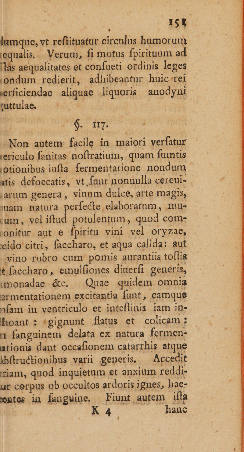 : 15k lumque, vt reflituatur circulus humorum equalis... Verum, fi motus fpirituum ad làs aequalitates et confueti ordinis leges ;:ondum redierit, adhibeantur huic rei ierficiendae aliquae liquoris anodyni ruttulae. ait | , A WE TU : .Non autem: facile in maiori verfatur iericulo fanitas noflratium, quam fumtis ;otionibus iufla fermentatione nondum - atis defoecatis, vt, fant nonnulla cereui- ,arum genera, vinum dulce, arte magis, mam matura perfecte elaboratum, mu- ium , veliftud potulentum, quod come ionitur aut e fpiritu vini vel oryzae, xcido citri, faccharo, et aqua calida: aut vino rubro cum pomis aurantiis toflis t faccharo , emulfiones diuerfi generis, imonadae &amp;c. | Quae quidem omnia srmentationem excitantia funt, eamque »fam in ventriculo et inteflinis iam in. hoant : gignunt flatus et colicam ; 1 fanguinem delata ex natura fermen- ationis dant occafionem catarrhis atque ib(rudtionibus varii generis. Accedit tiam, quod inquietum et anxium reddi- ur corpus ob occultos ardoris ignes, hae- xntes in fanguine, Fiunt autem ifla KA4 .. hanc