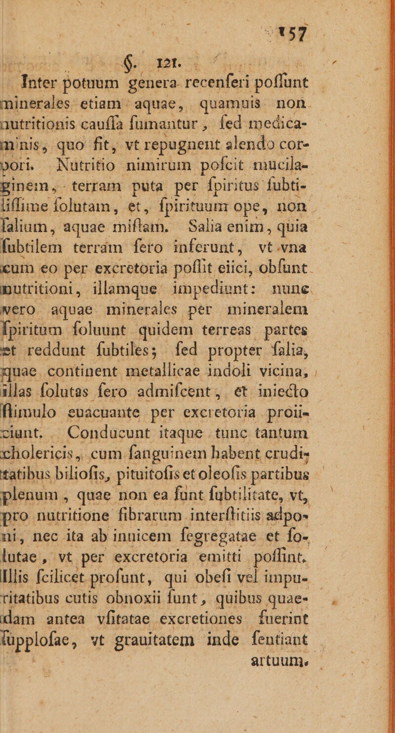 257 6 dot: 5s z A ee potuum genera recenfei poffunt autritionis cauffa fumantur , fed medica- minis, quo fit, vt repugnent alendo cor- ori. Nütritio nimirum pofcit mucila-- ginem, terram puta per fpiritus fubti- fubtilem terrám fero inferunt, vt.vna um eo per excretoria poflit eiici, obfunt. putritioni, illamque. impediunt: nune. wero aquae minerales per mineralem fpiritum foluunt quidem terreas partes et reddunt fubtiles ; fed propter fàlia, quae. continent metallicae indoli vicina; illas folutas fero admifcent; et iniecto flimulo euacuante per excretoria proli« ciunt. —Condaucunt itaque tunc tantum cholericis,, cum fanguinem habent crudis tatibus biliofis, pituitofis et oleofis partibus plenum ,- quae non ea funt fubtilitate, vt, pro. nutritione fibrarum interflitiis adpo- ui, nec ita ab innicem fegregatae et Ío- lutae, vt per excretoria emitti poffint. Illis fcilicet profunt, qui obeft vel impu- ritatibus cutis obnoxii funt , quibus quae- dam antea vfi tatae excretiones fuerint füpplofae, vt grauitatem inde fentiant