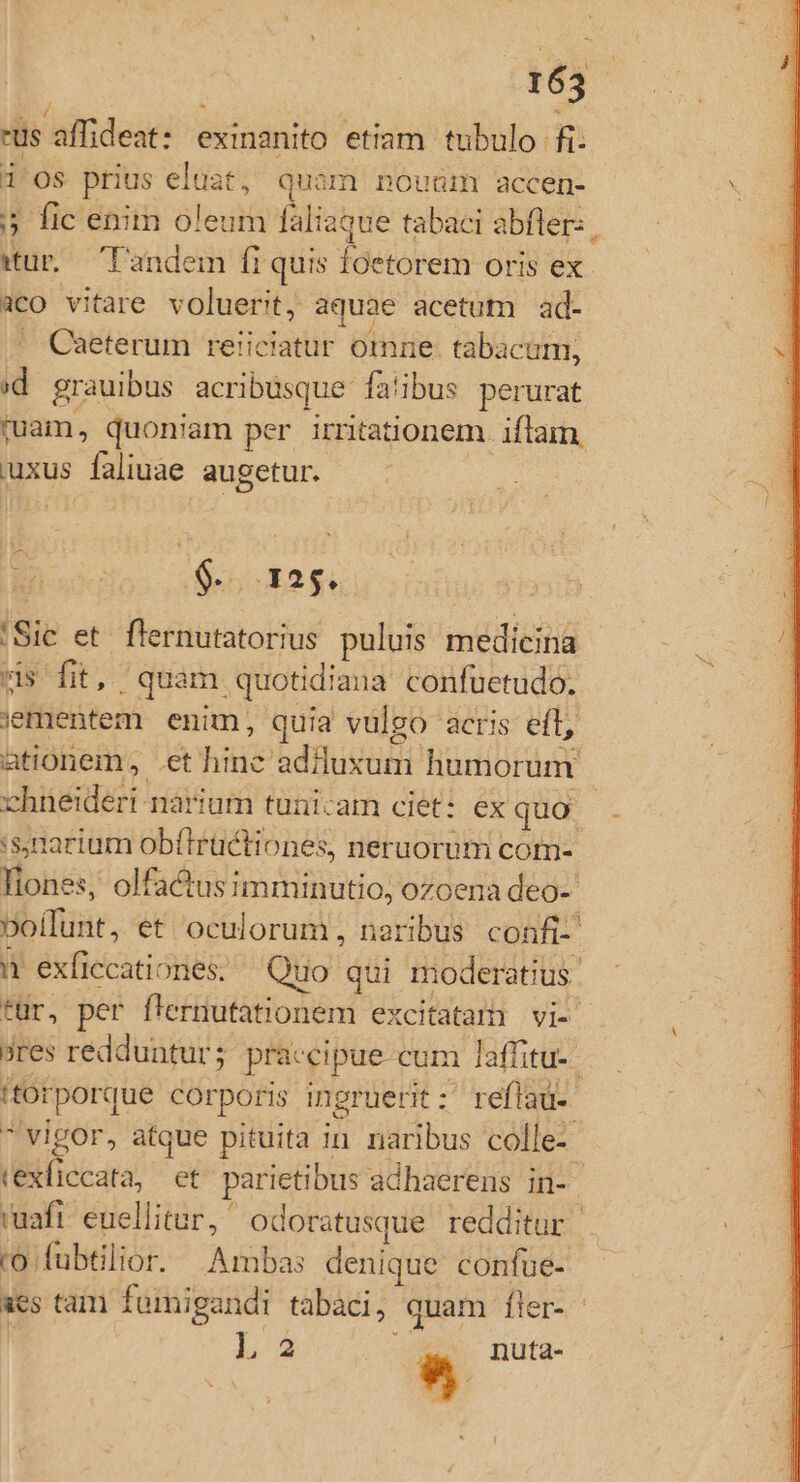 165 -us affideat: exinanito etiam tubulo fi. i os prius eluat, Quam nouum accen- : 5 fic enim oleum faliaque tabaci abfler: , wür — Tandem fi quis foetorem oris ex aco vitare voluerit, aquae acetum ad-  Caeterum reiiciatur omme. tabacum, (d grauibus acribüsque fa'ibus perurat mam, quoniam per irritationem. iflam. uxus faliuae augetur. $-. 125. 'Sic et flernutatorius puluis medicina * us fit, quam quotidiana confuetudo. iementem enim, quia vulgo acris eft, ationem, .et hine addluxum humorum chneideri narium tunicam ciet: ex quo 4 :sjnarium obítlrüctiones, neruorum com- liones, olfactusimminutio, ozoena deo- Doífunt, et oculorum, neribus confi- n1 exficcationes. Quo qui moderatius. für, per f'ernutationem excitatami vl- ores redduntur; praccipue cum laffitu-. itorporque corporis ingruerit :' reflaü-  vigor, atque pituita in naribus colle- texficcata, et parietibus adhaerens in- ; uafr. euellitur, odoratusque redditur ro fubtilior. Ambas denique confue- aes tam fomigandi tabaci, quam fler- f 2 * nuta-