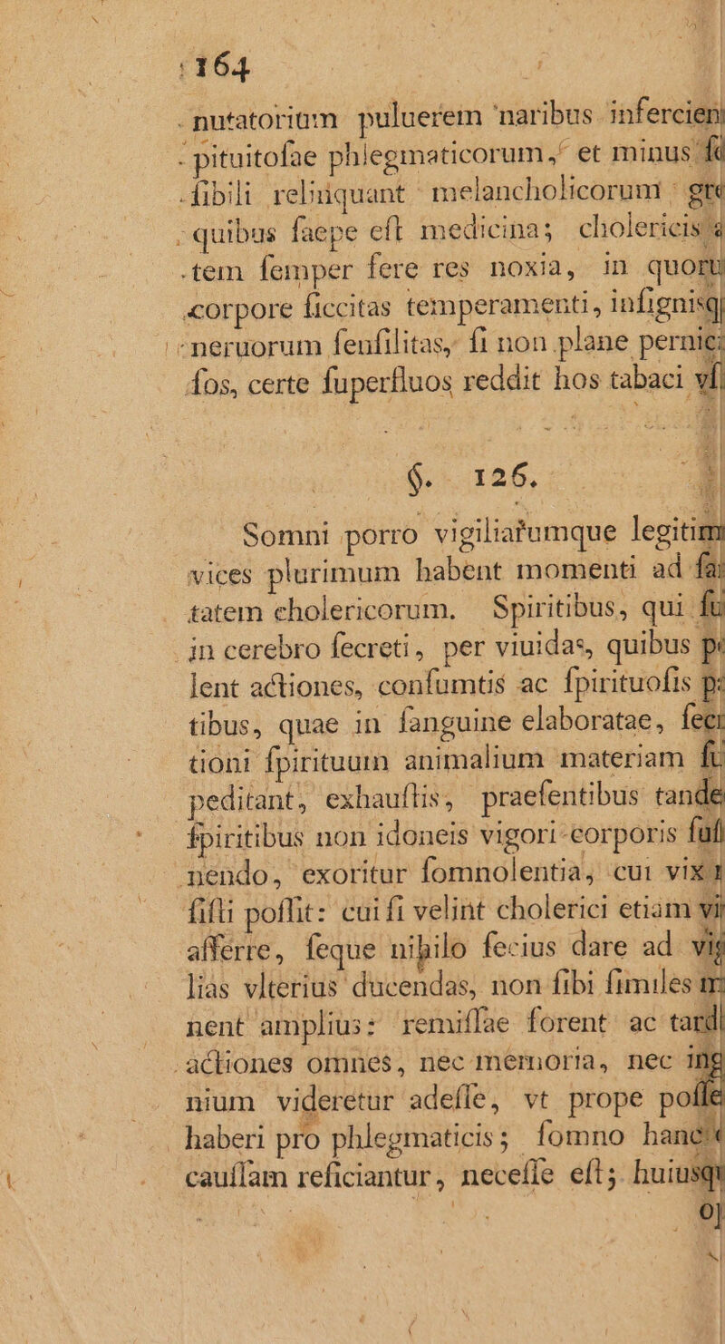 . nutatoriüm puluerem naribus infercieni : pituitofae phlegmaticorum,' et minus fc -fibili reliuiquant ^ melancholicoruni | gre ; quibus faepe efl medicina; cholericis'a .tem femper fere res noxia, in quor «orpore ficcitas temperament, infignisq «neruorum fenfilitas, f1 non plane pernie: fos, certe fuperfluos reddit hos tabaci vf d 6-26, 7. Somni porro vigiliatumque legitim vices plurimum habent momenti ad fai tatem cholericorum. — Spiritibus, qui fü .jn cerebro fecreti, per viuidas, quibus p: lent actiones, confumts ac fpirituofis p- tibus, quae in fanguine elaboratae, Ei tioni fpirituum animalium materiam In peditant, exbauflis; praefentibus tande fpiritibus non idoneis vigori-eorporis fu pendo, exoritur fomnolentia, cui vIX: fifti poflit: cui fi velint cholerici etiam V afferre, feque nibilo fecius dare ad. vig lias vlterius ducendas, non fibi fimiles nent amplius: remiffae forent. ac tard actiones omnes, nec memoria, nec ifg nium videretur adefle, vt prope polle haberi pro phlegmaticis; fomno hane cauífam reficiantur, neceffe efl; huiusqi ^d T 9j s