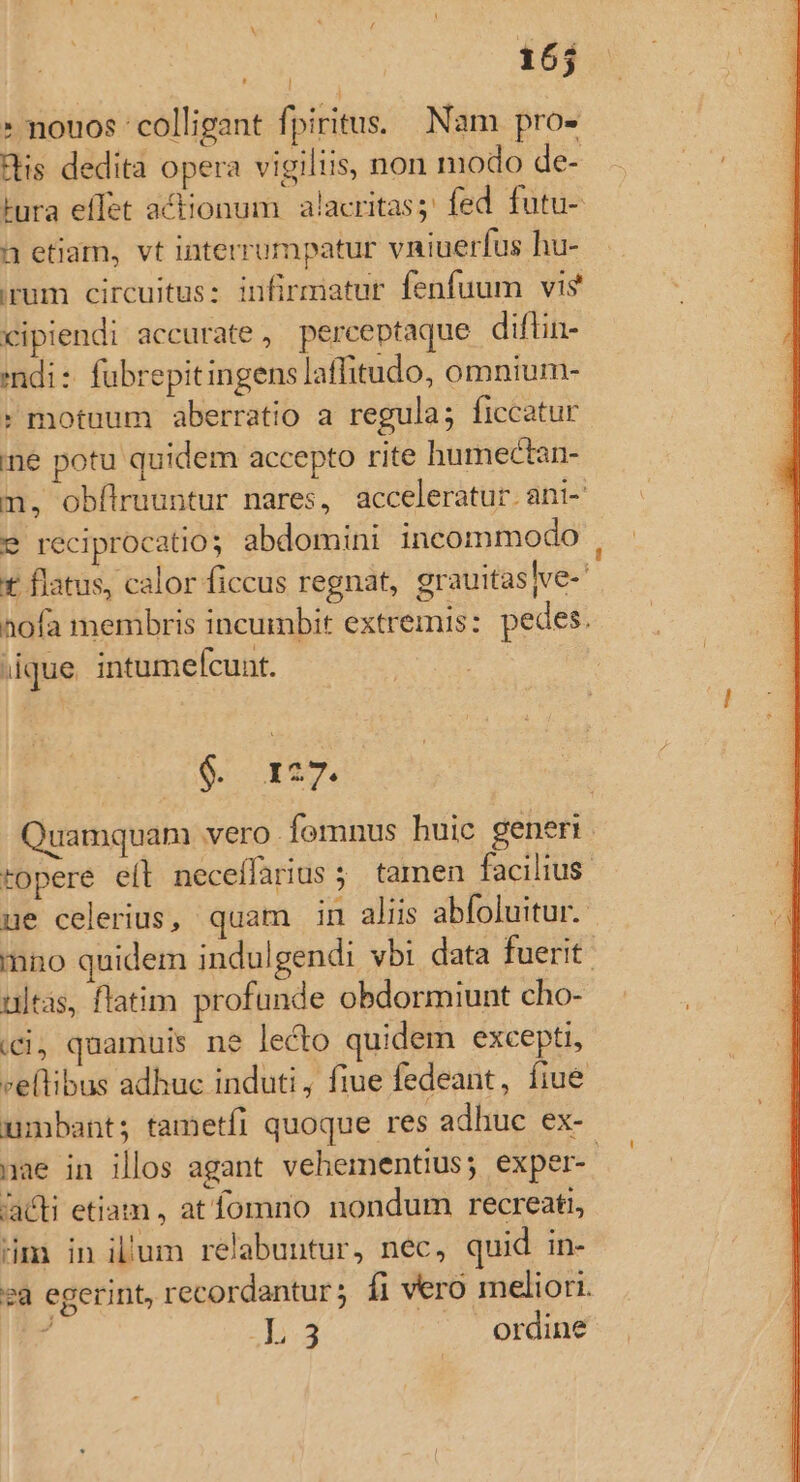 x | 165 » nouos colligant fpiritus. Nam pro» His dedita opera vigiliis, non modo de- tura effet actionum alacritas; fed futu- a etiam, vt interrumpatur vniuerfus hu- irum circuitus: infirmatur fenfuum vis cipiendi accurate , perceptaque diflin- ndi: fubrepitingens laffitudo, omnium- * motuum aberratio a regula; ficcatur ne potu quidem accepto rite humectan- m, obflruuntur nares, acceleratur. ani- 9 reciprocatios abdomini incommodo , € flatus, calor ficcus regnat, grauitas|ve- aofa membris incumbit extremis: pedes. que. intumefcunt. $. 127. uamquam vero fomnus huic generi . topere eíl neceflarius; tamen facilius ue celerius, quam in aliis abfoluitur. mno quidem indulgendi vbi data fuerit ultas, flatim profunde obdormiunt cho- ici, quamuis ne lecto quidem excepti, vellibus adhuc induti; fiue fedeant, fiue umbant; tametfi quoque res adhuc ex- nae in illos agant. vehementius; exper-. 'acti etiam, at fomno nondum recreati, Hm in il'um relabuutur, nec, quid in- sa egerint, recordantur; fi vero meliori. á ep ordine