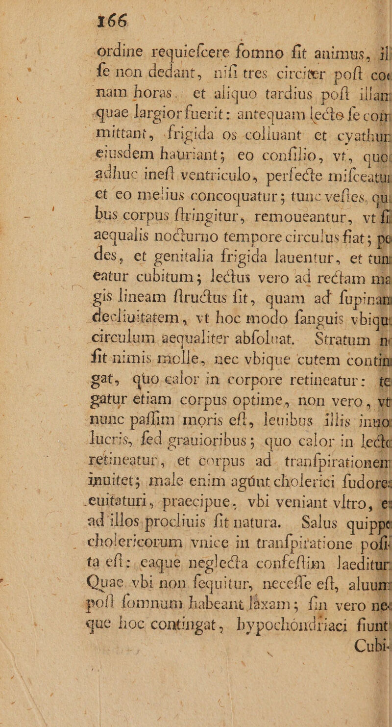 í j: | I Aem oos | ordine requiefcere fomno fit animus, i| fe non dedant, nifi tres. circiter poft coc mam horas. et aliquo tardius poft illam «uae largior fuerit: antequam lecte fe co 1 mittant, frigida os colluant et cyathum eiusdem hauriant; eo confilio, vt, quo adhuc inefl ventriculo, perfecte mifceatui ct co meiius concoquatur ; tunc veftes, qui bus corpus firingitur, remoueantur, vt fil aequalis nocturno tempore circulus fiat ; pi des, et genitalia frigida lauentur, et t n) . eatur cubitum; lectus vero ad rectam m gis lineam flructus fit, quam ad fupinan -decliuitatem , vt hoc modo fanguis vbiqu circulum aequaliter abfoluat. Stratum n fit niinis molle, nec vbique cutem contii gat, quo calor in corpore retineatur: D: gatur etiam corpus optime, non vero , yt nunc paflim moris eft, leuibus illis inu Jucris, fed grauioribus; quo calor in led retineatur, et corpus ad. tranfpirationem; inuitet male enim agünt cholerici fudore: .euitaturi , praecipue. vbi veniant vltro, *e ad illos procliuis fit natura. — Salus quipps . cholericorum vnice in tranfpiratione poft: ta eft: eaque neglecta confeflim laeditur! Quae. vbi non fequitur, neceffe eft, aluum poll fomnum habeant làxam ; fin vero n&amp; que hoc contingat, bypochoóndriaci fiunt) | Cubi- * * | E. |