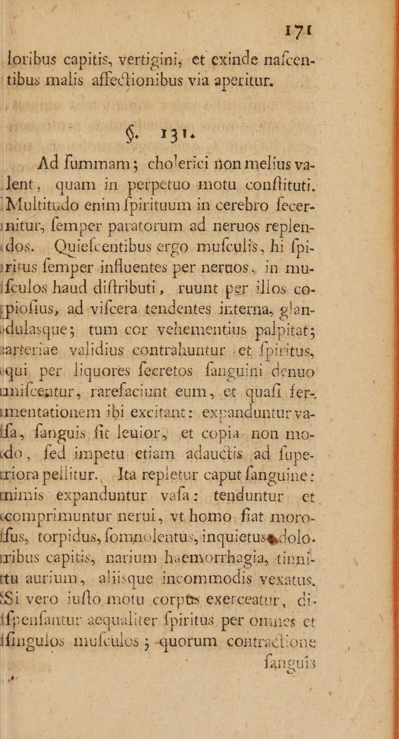 ESI loribus capitis, vertigini; et exinde naícen- tibus malis affectionibus via aperitur. : | s AE , Ad fummam; cholerici non melius va- lent, quam in perpetuo motu conftituti. Multitudo enim fpirituum in cerebro fecer- nitur, femper paratorum ad neruos replen- .dos.... Quiefcentibus ergo mufculis, hi fpi- !FIfUs femper influentes per neruos, in mu- ifculos haud diftributi, ruunt per illos co- ipiofius, ad vifcera tendentes interna, glan- idulasque; | tum cor. vehementius palpitat; aeriae validius contrabuntur et fpiritus, iqui, per. liquores fecretos. fanguini denuo anifcentur, rarefaciunt eum, .et quafi fer- imentationem ibi excitant: expanduntur va- ifa, fanguis fit leuior, et copia. non mo- do, fed impetu etiam adauctis. ad Íupe- riora pellitur., .]ta repletur caput fanguine: mimis expanduntur vafa: tenduntur. et «comprimuntur nerui, vt homo. fiat moro- Ífus, torpidus, fomnolentus, inquietusedolo. ribus capitis, narium haemorrhagia, tipni- itu aurium, aliisque incommodis vexatus, '$1 vero iuflo motu corpts exerceatur, di. Ifpenfantur aequaliter fpiritus per omes ct ifingulos mufculos ; quorum. contractione »* faneuis A P '