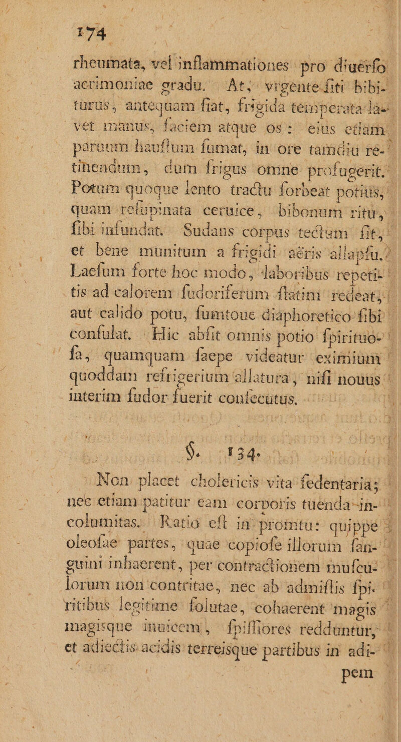 rheumate, vel inflammationes pro diuerfo, aceimoniae gradu. At; vigentefiti bibi-. turus, antequam fiat, frseida temperatalàe. vet manus, faciem atque os: eius etlam. paraum hauftum fümat, in ore tamaiu ré. tinendum, dum frigus omne profugerit. | Potum quoque lento. tractu forbeat potis; quam refupinata ceruice, bibonum rtu fibi infundat, Sudans corpus tectam fit; et bene munitum a frigidi. aéris allapfu.? Lacfum forte hoc modo, Jaboribus repeti: tis ad calorem fudoriferum latim. redeat; [: aut calido potu, fumtoue diaphoretico fibi | confulat. .Hic abfit omnis potio fpirituo- 1a, quamquam Ííaepe videatur eximium quoddam refrigerium allatura; nifi nouus: interim fudor fuerit coniecütus. - ^ *qw à JS. nkad one validam - Non placet. cholericis: vita fedentaria; ^. nec etiam patitur eam corporis tuenda-in- ' ] columitas. Ratio eft in. promtu: quippé i. oleofae partes, quae copiofe illorum lan- guint inbaerent, per contractionem mufcu- :] lorum non contritae, nec ab admiflis fpi. ' ritibus levitime: folutae, cohaerent magis | magisque inuicem, fpiffiores redduntur, '. et adiectis acidis terreisque partibus in adi- | : | pem $