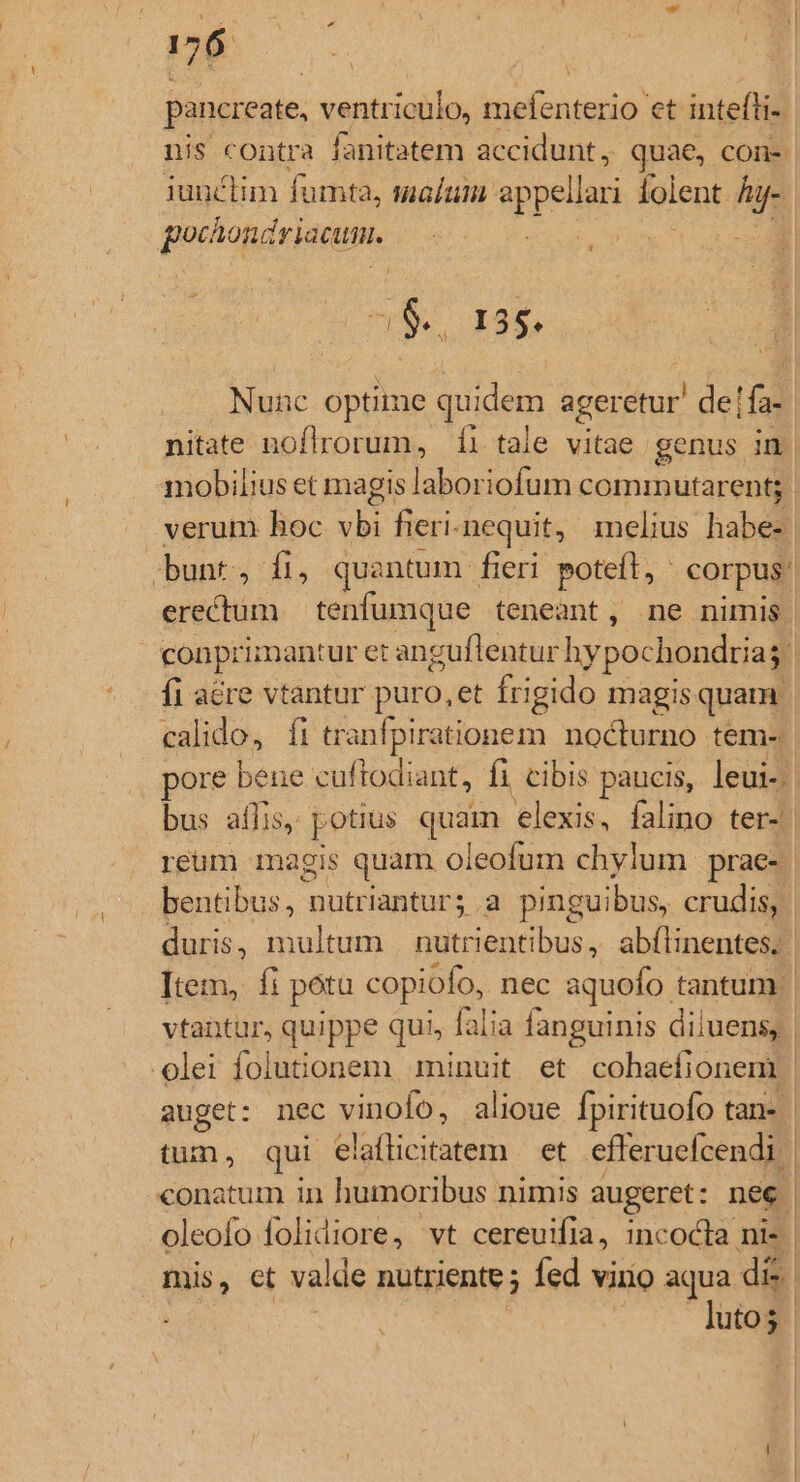 pancreate, ventriculo, mefenterio et intefli- nis contra fanitatem accidunt, quae, con iunclim fümta, malum appella folent hy- gochondriacum. Nunc optime quidem ageretur de! id nitate noflrorum, íi tale vitae genus in mobilius et magis laboriofum commnutarent; verum hoc vbi fieri- nequit, melius habe- bunt, fi, quantum fieri potefl, ^ corpus: erectum | tenfumque teneant, ne nimis : conprimant tur eranguflentur hypochondriag fi acre vtantur puro, et frigido magis quam | calido, fi tranfpirationem nocturno tem- ore bene cuftodiant, fi cibis paucis, leui. bus aflis, potius quam p falino ter- | reum magis quam oleofum chylum prae- | bentibus, mutriantur; a pinguibus, crudis, | duris, multum Aro ah abílinentes. | Item, fi potu copiofo, nec aquofo tantum | vtantur, quippe qui, falia fanguinis diluens, | olei folutionem. minuit et cohaefionem | auget: nec vinofo, alioue fpirituofo tan- | tum, qui elaflicitatem — et efferuefcendi | | conatum in humoribus nimis augeret: nee. -oleofo folidiore, vt cereuifia, incocta ni-. mis, et valde nutriente; fed viro aqua di lutos |