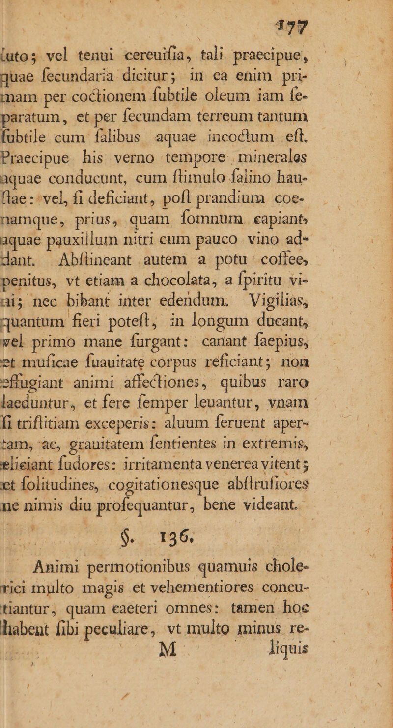 guae fecundaria dicitur; in ea enim pri mam per coctionem fubtile oleum iam fe- paratum, et per fecundam terreum tantum fubtile cum fàlibus. aquae incoctum eft. Praecipue his verno tempore . minerales aquae conducunt, cum ftimulo falino hau- lae : vel, fi deficiant, poft prandium coe- namque, prius, quam fomnum. capiant, dant. Abflineant autem a potu. coflee, penitus, vt etiam a. chocolata, a Ípiritu vi- ai; nec bibant inter edendum. —Vigilias, quantum fieri poteft, ;n longum ducant, vel primo mane furgant: canant faepius, et muficae fuauitate corpus reficiant; nom »ftugiant animi affectiones, quibus raro fi triflitiam exceperis: aluum feruent aper- tam, ac, grauitatem fentientes in extremis, elieiant fudores: irritamenta venerea vitent et folitudines, cogitationesque abflrufiores né nimis diu profequantur, bene videant. Animi permotionibus quamuis chole- rici multo magis et vehementiores concu- tantur, quam eaeteri omnes: tamen hoe liabent fibi peculiare, vt multo minus. re- M. liquis