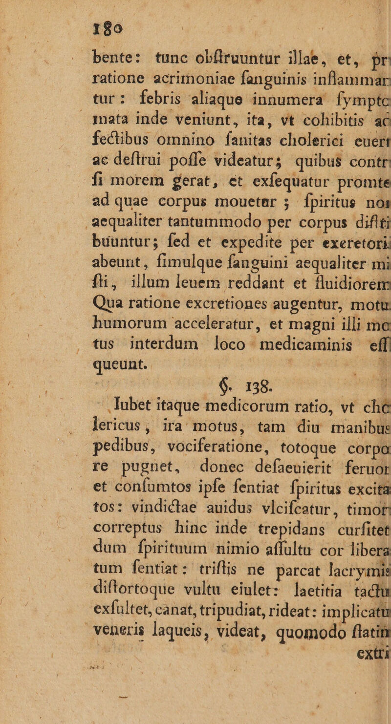 189 bente: tunc obflruuntur illae, et, pr ratione acrimoniae fanguinis inflammar: tur: febris aliaque innumera fymptc ata inde veniunt, ita, vt cohibitis ac fectibus omnino fanitas cholerici euert ac deftrui poffe videatur; quibus contr: fi morem gerat, et exfequatur promte ad quae corpus mouetnr ; fpiritus noa aequaliter tantummodo per corpus diflti buuntur; fed et expedite per exeretori: abeunt, fimulque fanguini aequaliter mi fti, illum leuem reddant et fluidiorem Qua ratione excretiones augentur, motu: humorum acceleratur, et magni illi mo tus interdum loco medicaminis effi queunt. spen | - $. 138. | .. Iubet itaque medicorum ratio, vt che lericus, ira motus, tam diu manibus . pedibus, vociferatione, totoque corpo re pugnet, donec defaeuierit feruor et confumtos ipfe fentiat fpiritus excita tos: vindictae auidus vlcifcatur, timo correptus hinc inde trepidans curfitet dum fpirituum nimio affultu cor libera tum fentit: triflis ne parcat lacrymis diftortoque vultu eiulet: laetitia tactu exfultet, canat, tripudiat, rideat: im plicatu veneris laqueis, videat, quomodo flatits is ' | extri