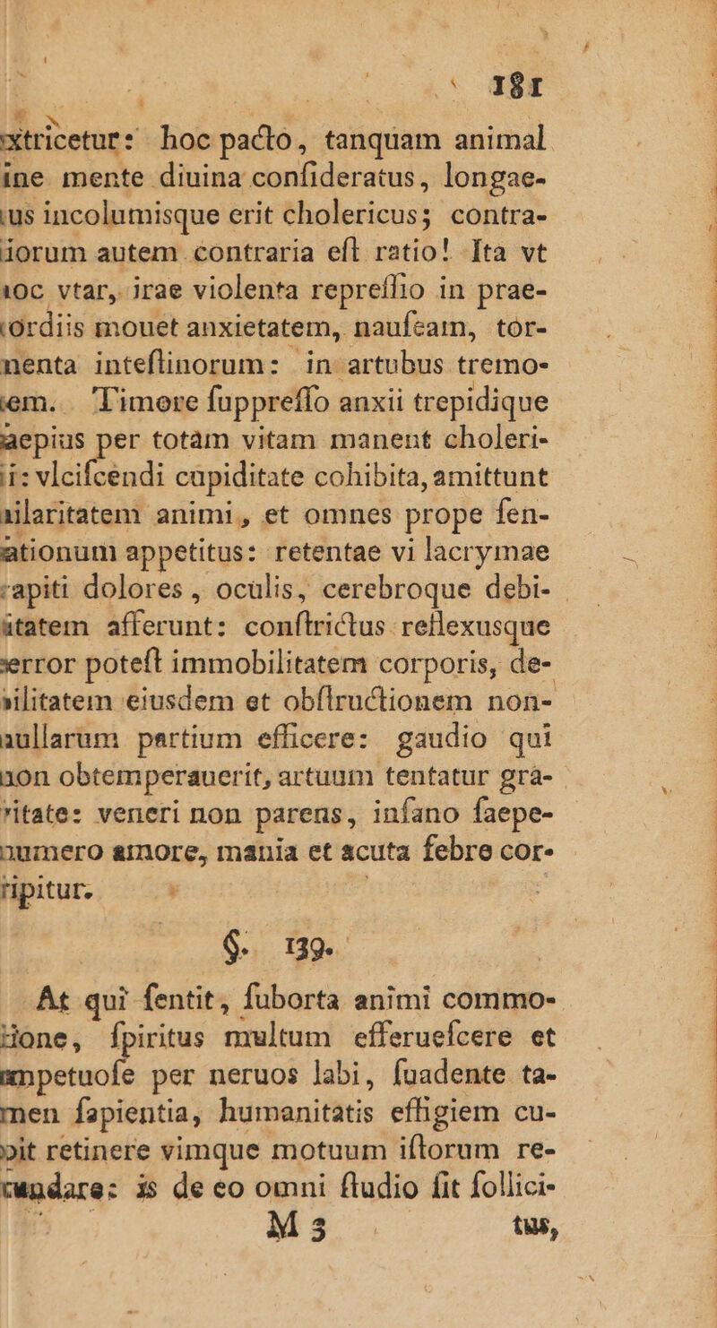 T .* 381  | xtricetur hoc pacto, tanquam animal ine mente diuina confideratus, longae- ius incolumisque erit cholericus; contra- iorum autem contraria efl ratio! [fta vt 1Oc. vtar, irae violenta repreffio in prae- (Ordiis mouet anxietatem, naufcam, tor- nenta inteflinorum: in artubus tremo- em. Timore fuppreffo anxii trepidique aepius per totàm vitam manent choleri- ii: vlcifcendi capiditate cohibita, amittunt xilaritatem animi, et omnes prope fen- ationum appetitus: retentae vi lacrymae tatem afferunt: conflrictus. retlexusque error poteft immobilitatem corporis, de- »ilitatem eiusdem et obfílrucltionem non- aullarum partium efficere: gaudio qui 10n obtemperauerit, artuum tentatur grà- ritate: veneri non parens, infano faepe- 3umero &amp;rmore, mania et acuta febre cor- ripitur. : 9. 9. At qui fentit, fuborta animi commo- Hone, fpiritus nxultum efferuefcere et silia per neruos labi, fuadente ta- men fapientia, humanitatis effigiem cu- pit retinere vimque motuum iftorum re- cndare: i$ de eo omni fludio fit follici- p. Ms tus, RAE Mu. S IZORTSEU NET, - NES SI TS PCPPTO- IEPINS ZPPSPRLOME NES T2 WISIS PN bt er D.