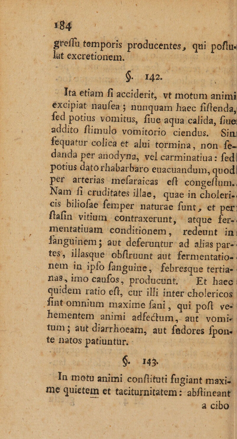 * greffu temporis producentes, qui poflu. 9. 142. b Ita etiam fi acciderit, vt motum animi éxcipiat naufea ; nunquam haec fiflenda, fed potius vomitus, fiue. aqua calida, fiue fequatur colica et alui tormina, non fe- danda per anodyna, vel carminatiua: fed potius dato rhabarbaro euacuandum, quod! per arterias mefaraicas eft congeflum.. Nam fi cruditates illae, quae in choleri- cis biliofae femper naturae funt, et per flafin vitium contraxerunt, atque fer- mentatiuam conditionem, redeunt in. languinem 5. aut deferuntur: ad alias par- tes, illasque obflrnunt aut fermentatio- nem in ipfo fanguige, febresque tertia-: na$,imo caufos, producunt. ^ Kt haec. quidem ratio eft, cur illi inter cholericos hementem animi adfectum, aut vomie tum; aut diarrhoeam, aut fadores fpon« x | $. 145. | | In motu animi conflituti fugiant maxi- me quietem et taciturnitatem : abflineant 3 a cibo