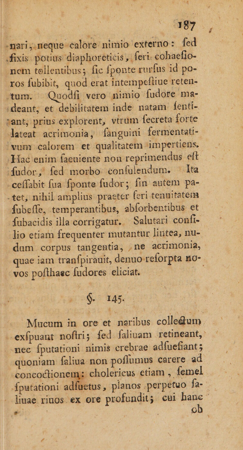 $ fixis. potius diaphoreticis , fert. cohaefio- mem tellentibus; fic fponte rurfus id po- ros fuübibit, quod erat intempefiiue reten- -tum. Qauodfi vero nimio fudore ma- 'deant; et debilitatem inde natam. fenti- sant; prius explorent, vtrum fecreta forte vum calorem et qualitatem impertiens. -Haé enim faeuiente nou reprimendus eft [Kudor; fed morbo coníulendum. lta -ceffabit fua fponte fudor; fin autem pa- -tet, nihil amplius praster feri tenuitatem fubeffe, temperantibus, abforbentibus et dum corpus tangentia, ,ne acrimonia, vos pofthaec fudores eliciat. $. 145. H quoniam faliua. non poffümus carere ad concoctionem; cholericus etiam , femel fputationi adfu , 1 ob