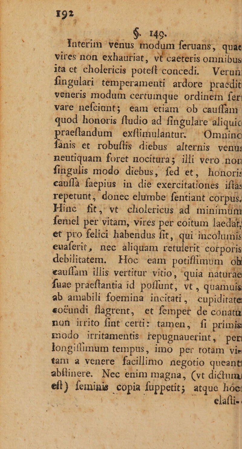 19*. d $. 149. . Interim venus modum feruans, quae vires nón exhauriat, vt caeteris omnibus ita ct cholericis poteflconcedi. Veruü fingulari. temperamenti ardore praedit veneris modum certumque ordinein fer vare nefciant; eam etiam ob cauffanr quod honoris fludio ad fingulare 'aliquic raeffandum — exflimulantur. ^ Omninc finis et robuílis diebus alternis venu: neutiquam foret nocitura; illi vero non fingalis modo: diebus, fed et, honori: cauffa faepius in die exercitationes ifla: repetunt, donec elumbe' fentiant corpus. Hine fit, vt cholericus ad minimüni femel per vitam, vires per coitum laedat, et pro felici habendus fit, qui incolumis euaferit, nec aliquam retulerit corporis debilitatem. Hoc eam potiffimum oh eauffam illis vertitur vitio, quia natürae fuae praeflantia id poflunt, vt, quamuis ab amabili foemina incitati , cupiditate eoCundi flagrent, et fempet de conatt non irrito fint certi: tamen, fi primis iodo irritamentis: tepugnauerint, per longiflimum tempus, imo per totàm vie tam a venere facillimo negotio queant abflinere. Nec enim magna, (vt dictumy eft) feminis copia fuppetit; T | eiallie: