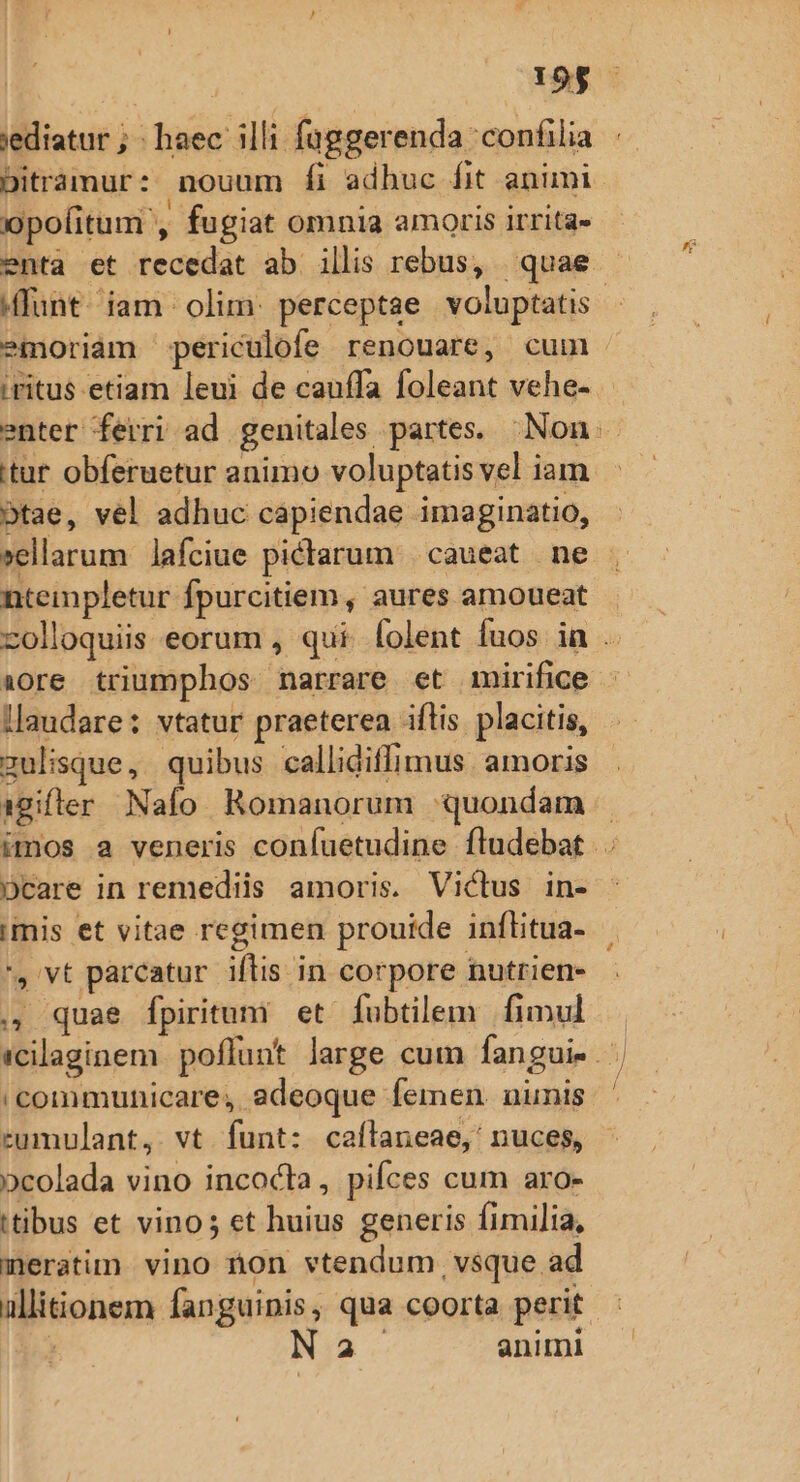 19$ jediatur ; haec: illi faggerenda confilia ir Ditráàmur: nouum fi adhuc fit animi pofitum , fugiat omnia amoris irrita» enta et recedat ab illis rebus, quae - funt. iam olim: perceptae voluptatis | emoriam periculofe renouare, cum iritus etiam leui de cauffa foleant vehe- enter ferri ad genitales partes. Non itur obferuetur animo voluptatis vel iam btae, vel adhuc capiendae imaginatio, »ellarum lafciue pictlarum | caueat ne nteinpletur fpurcitiem, aures amoueat zolloquiis eorum , qui. folent fuos ia . iore triumphos narrare et mirifice - llaudare: vtatur praeterea iflis placitis, zulisque, quibus callidiffimus amoris igifler Nafo Romanorum quondam | imos a veneris confuetudine fludebat DCare in remediis amoris. Victus in- imis et vitae regimen prouide inflitua- ', vt parcatur iftis in corpore nutrien- ., quae fpiritum et fubtilem. fimul icilaginem poflunt large cum fangui- | communicare, adeoque femen. nunis rumulant, vt funt: caflaneae,' nuces, pcolada vino incocta, pifces cum aro- itibus et vino; et huius generis fimilia, meratim vino non vtendum vsque ad allitionem fanguinis, qua coorta perit bj a animi