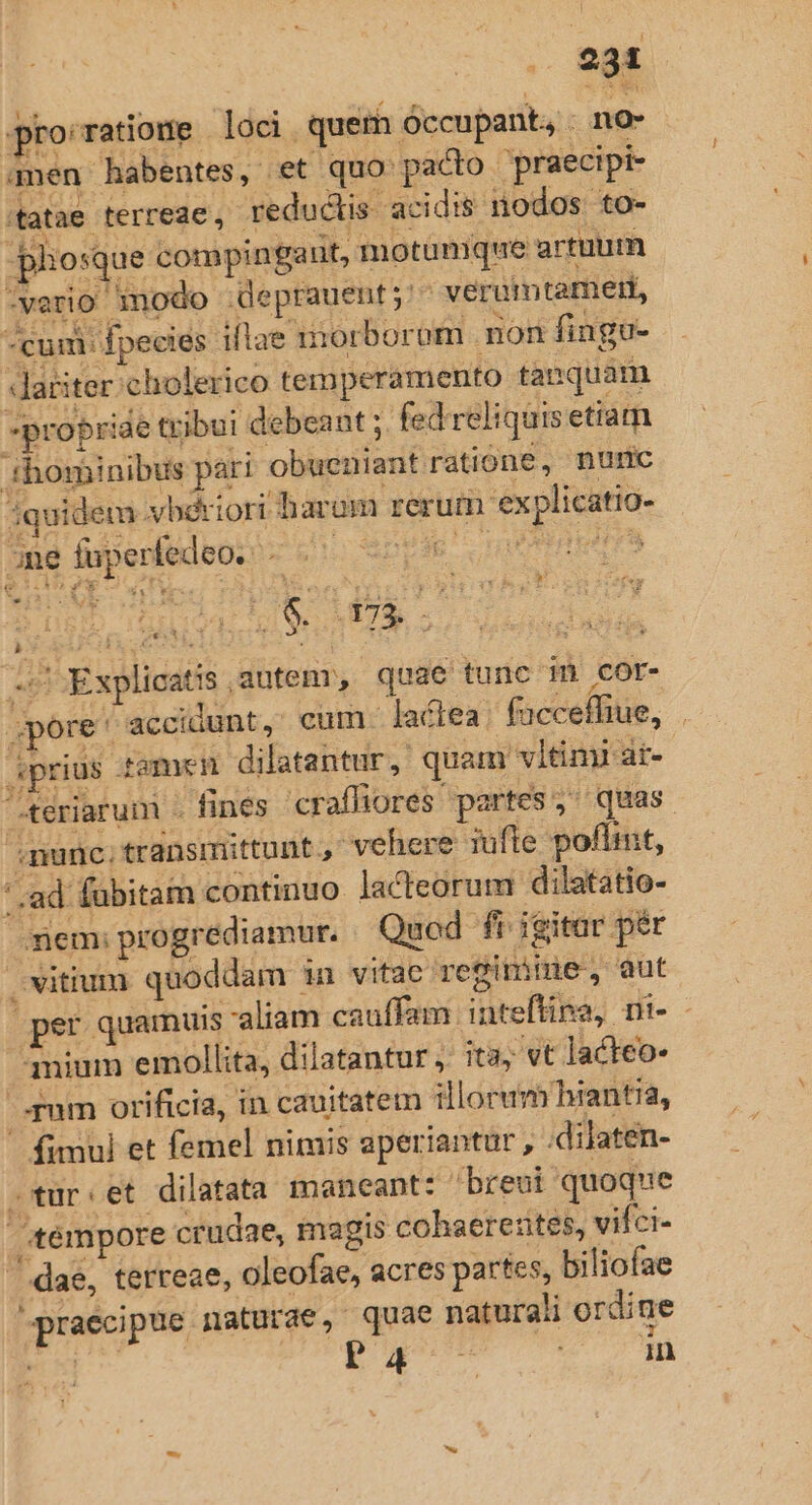 231 proratiome loci. quem óccupant, . no- amen habentes, et quo: pacto praecipi tatae terreae, reductis. acidis nodos. to- -pliosque compinga ut, motumque artuum -verio inodo deprauent;'- veruimtamert, cum: fpecies ií lae iiorborom non fingu- Jdariter.cholerico temperamento tanquam propriae tribui debeant ; fed reliquis etiam ihominibus pari obueniant ratione, nuric quidem vbériori barom rerum explicatio- one fuperfedeo. - .— — IQ HEC TS M a? T Ia QE E o E  $8. * 173. y 3 s Explicatis autem, quae tunc im cor- pore ' accidunt, cum. lactea. faccefhue, . prius famen dilatantur, quam vitimi at- teriarum . fines craffiores partes, quas nunc; transmittunt., vehere iufle poflint, ' ad fübitam continuo lacteorum dilatatio- em: progrediamur. Quod. fi igitar pér vitium quoddam ia vitae regimine, aut per quamuis aliam cauffam inteftina, ni - qmium emollita, dilatantur ita, vt lacteo- pum orificia, in cauitatem illorum hiantia, fimul et femel nimis aperiantur, -dilaten- tur.et dilatata maneant: breui quoque tempore crudae, magis cohaerezites, vifci- / dae, terreae, oleofae, acres partes, biliofae Mpraecipue naturae, quae naturali ordine MIC p in