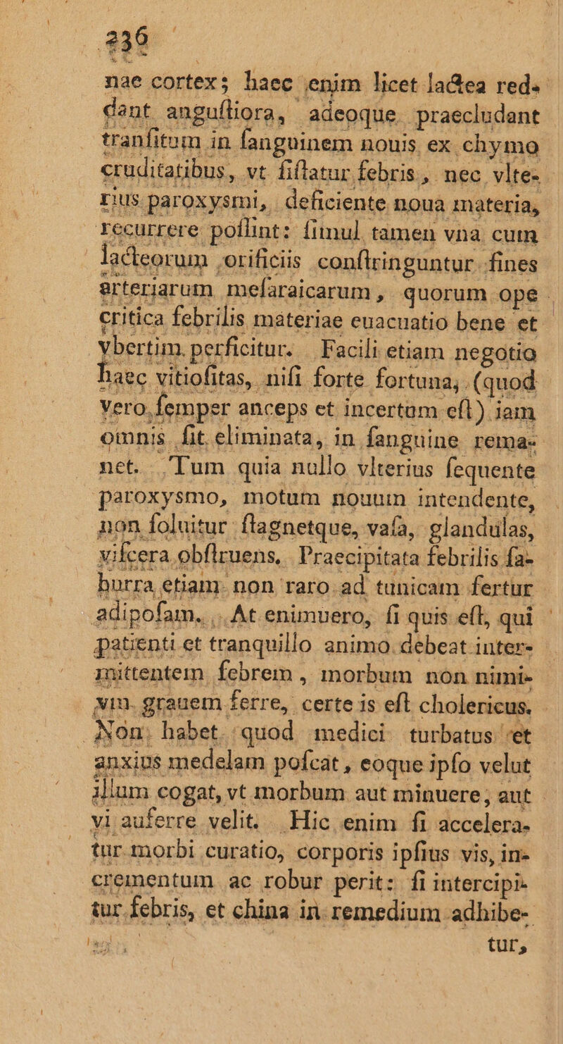 1 nae cortex; haec enim licet lactea red. dant anguíliora, adeoque. praecludant tranfitom in fanguinem nouis ex chymo cruditatibus, vt fiflatur febris, nec vlte- rius. paroxysmi, | deficiente noua materia, recurrere poílint: fimul. tamen via cum lacteorum .orificiis conftringuntur. fines arteriarum mefaraicarum , quorum ope . critica febrilis materiae enacuatio bene et - Vbertim. perficitur. | Facili etiam negotia haec vitiofitas, nifi forte fortuna. (quod vero. femper anceps et incertam e(l) iam onis. fit. eliminata, in fanguine rema- net. Tum quia nullo vlterius fequente paroxysmo, motum nouum intendente, non foluitur flagnetque, vafa, glandulas, vifcera obflruens,. Praecipitata febrilis fa- borra etiam. non raro.ad tunicam fertur adipofam. ,. At enimvero, fi quis e(l, qui patienti et tranquillo animo. debeat inter- mittentem. febrem , morbum non nimie vm. grauem ferre, certe is efl cholericus. - Non. habet. quod medici. turbatus et anxius medelam pofcat , eoque ipfo velut illum cogat, vt morbum aut minuere; aut - vi auferre velit. Hic enim fi accelera- tur morbi curatio, corporis ipfius vis, in- crementum ac robur perit: fi intercipi- tur febris, et china in. remedium adhibe- aai tur,