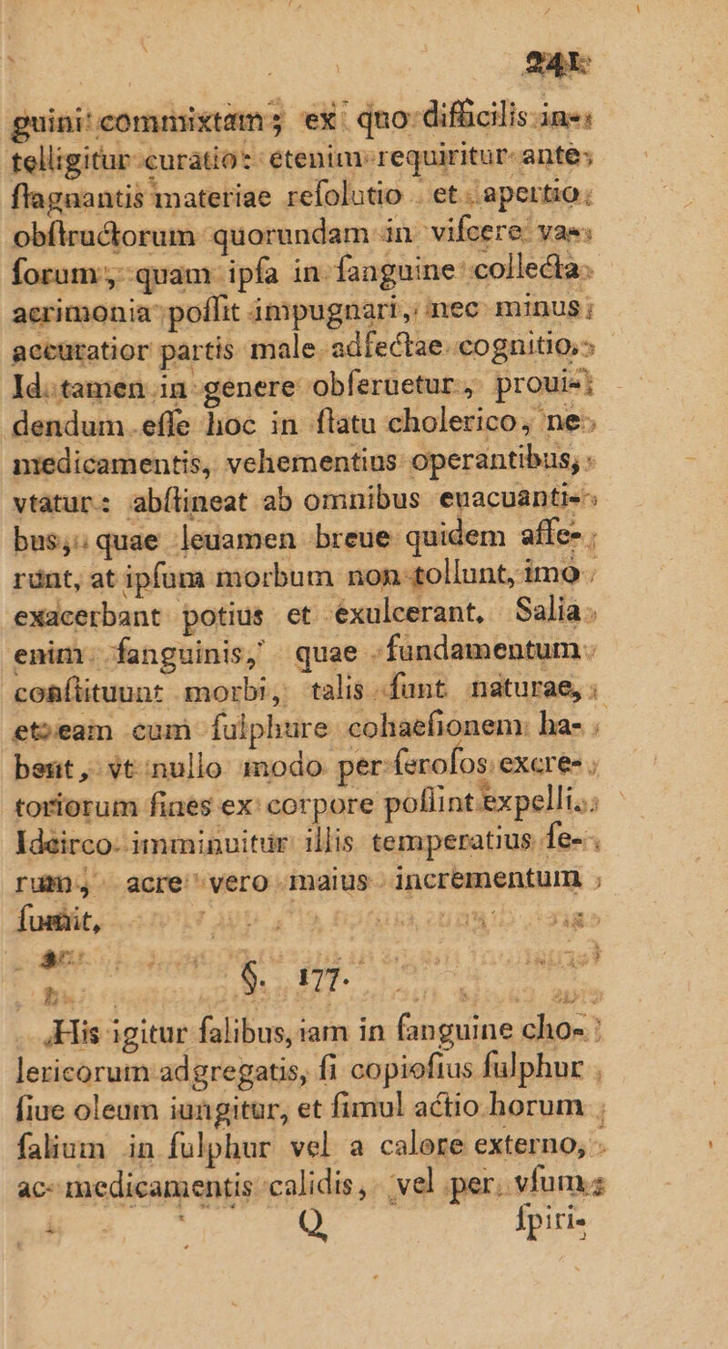 EB A RU 24 guini' commixtam; ex. quo: difficilis in«; telligitur-curatio*: etenim. requiritur- ante; flagaantis materiae refolutio . et ;apertig. obílructorum quorundam in. vifcere. vas: forum ,-quam ipfa in-fanguine' collecta. acrimonia; poffit impugnari, nec minus; accüratior partis male. adfectae. cognitio, ld:tamen in genere obferuetur, prouie dendum.effe hoc in flatu cholerico, ne. niedicamentis, vehementius operantibus; - vtatur: abílineat ab omnibus euacuántis^; bus,;quae leuamen breue quidem affe- ; ránt, at ipfuma morbum non-tollunt, imo. exacerbant potius et exulcerant, Salia. enim fanguinis, quae .fundamentum. comíituunt morbi, talis funt naturae, et;eam cum Íulphure colhaefionem: ha- beüt, vt:nullo modo per (erofos. excree ; toriorum fiaes ex: corpore pofi nt expelli. Ideirco- imminuitur. illis temperatius fe-- ru), acre vero maius. incrementurm ; fusBit, LAgp 4719. D2FGU CUN Ra df IYNET . His igitur falibus, iam in fanguine chos : lericorum adgregatis, fi copiofius fulphur . fiue oleum iungitur, et fimul actio horum ; falium in fulphur vel a calore externo, - ac medicamentis calidis, vel per; vfum; Fa. Q fpiri- xs p x 3