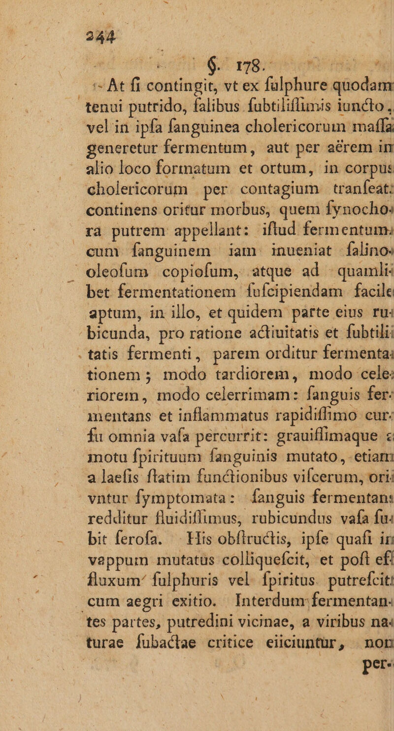 *- At fi contingit, vt ex fulphure quodanr tenui putrido, falibus fubtiliflimis iuncto , vel in ipfa fanguinea cholericorum maffa generetur fermentum, aut per aérem im alio loco formatum et ortum, in corpus cholericorüm | per. contagium | tranfeat: continens oritur morbus, quem fynocho: ya putrem appellant: iftud fermentum: cum [fanguinem iam. inueniat falino: . oleofum | copiofum, atque ad - quamlis bet fermentationem fufcipiendam facile aptum, in illo, et quidem parte eius ru: bicunda, pro ratione actiuitatis et fubtili: tatis fermenti, parem orditur fermenta: tionem ; modo tardiorem, modo cele: riorem, modo celerrimam: fanguis fer: mentans et inflammatus rapidiffimo cur: fu omnia vafa percurrit: grauiffimaque $ motu fpirituum fanguinis mutato, etiarn a laefis ftatim functionibus vifcerum, ori vntur fymptomata: fanguis fermentan: redditur fluidiffumus, rubicundus vafa fu: bit ferofa. . His obfílructis, ipfe quaft in vappum mutatus colliquefcit, et poft efi fluxum fulphuris vel. fpiritus. putrefcit: cum aegri exitio. Interdunr. fermentan: tes partes, putredini vicinae, a viribus na« turae fubaclae critice eiiciuntür, non pet: