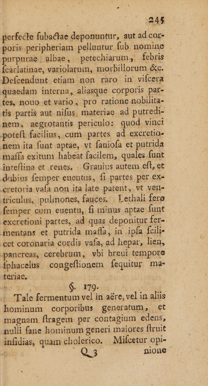 perfecte fubactae deponuntur, aut ad cor poris. peripheriam pelluntur fub nomine - purpurae; albae, petechiarum ,, febris fcaclatinae, variolaruin, morbillorum &amp;c. Deícendunt etiam non raro in vilcera quaedam interna, aliasque corporis par- tes, nouo et vario, pro ratione nobilita- ts partis aut. nifus. materiae. ad putredi- mem, aegrotantis periculo: quod. vinci poteft facilius, cum. partes ad excretio- - mem ita funt aptae, vt faniofa et putrida maffa exitum habeat facilem, quales funt inteflina et renes. - Granius autem eft, et dabias femper euentus, fi partes per ex- «retoria vafa non ita late patent, vt verl- tricalus, pulmones, fauces. T ethali fere femper cum euentu, fi niinus aptae funt . excretioni partes, ad quas depouitur fer-. inentans et putrida mafífa., in ,ipfa fcili- 'cet coronaria cordis vafa, ad hepar, lien, pancreas, cerebrum, vbi breui tempore iphacelus congeflionem Íequitur ma- teriae, be 39, $. 179. | . Tale fermentum vel in aére, vel in aliis hominum corporibus generatum, et magnam. flragem per contagium edens, ulli fane hominum generi maiores flruit infidias, quam cholerico. Mifcetur opi- | Med nione