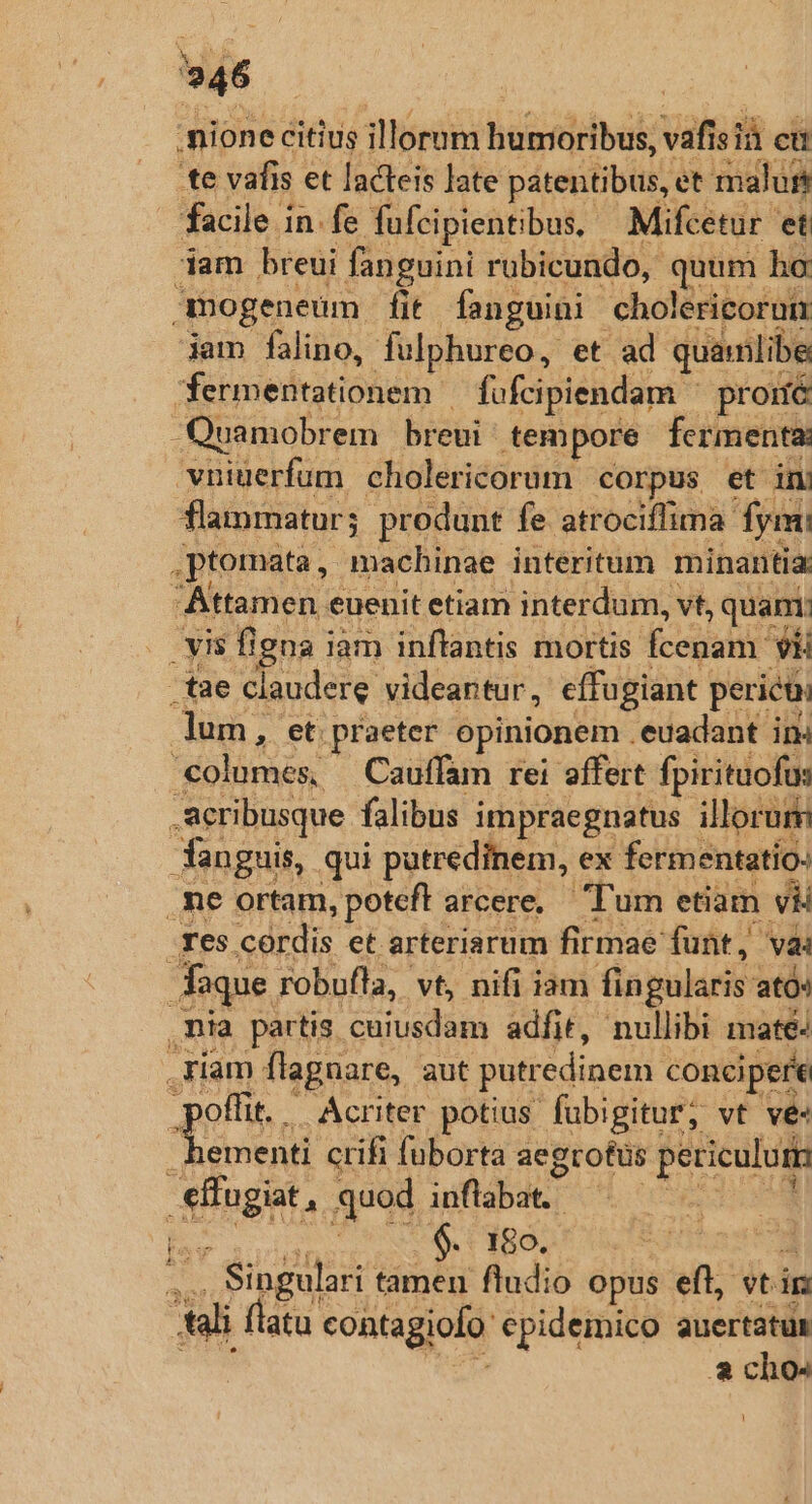 'nione citius illorum humoribus, vaf 1s i cu te vafis et lacteis Jate patentibus, et malus facile in.fe fufcipientibus, —Mifcetur et dam breui fanguini rubicundo, quum ho mogeneum fit fanguini cholericorum iam falino, fulphureo, et ad. quamlibe fermentationem fofcipiendam ^ proué Quamobrem breui tempore fermenta vniuerfum cholericorum corpus et ini flammatur; produnt fe atrociffima. fy .ptomata , macbinae interitum minantia: Attamen euenit etiam interdum, vt, quam; -s vis figna i iam inflantis mortis degit »H -tae claudere videantur, effugiant pericu, lum, et. praeter opinionem . euadant in 'columes, Cauffam rei affert fpirituofus .acribusque falibus impraegnatus illorum fan guis, qui putredinem, ex fermentatio: .me ortam, poteft arcere, — um etiam y Tes córdis et arteriarum firmae funt, vai aque robufla, vt, nifi iam fingularis ató ,nia partis cuiusdam adfit, nullibi mate: riam flagnare, aut putr dinem concipere offi. Acriter potius fübigitur; vt ve« S UAE crifi fuborta aegrotus periculum Suis, quod uiftdbdt | ^ CIBO. .. Singulari tamen fludio opus eft, vti in ui flatu coatagiofo epidemico auertatur a cho- l