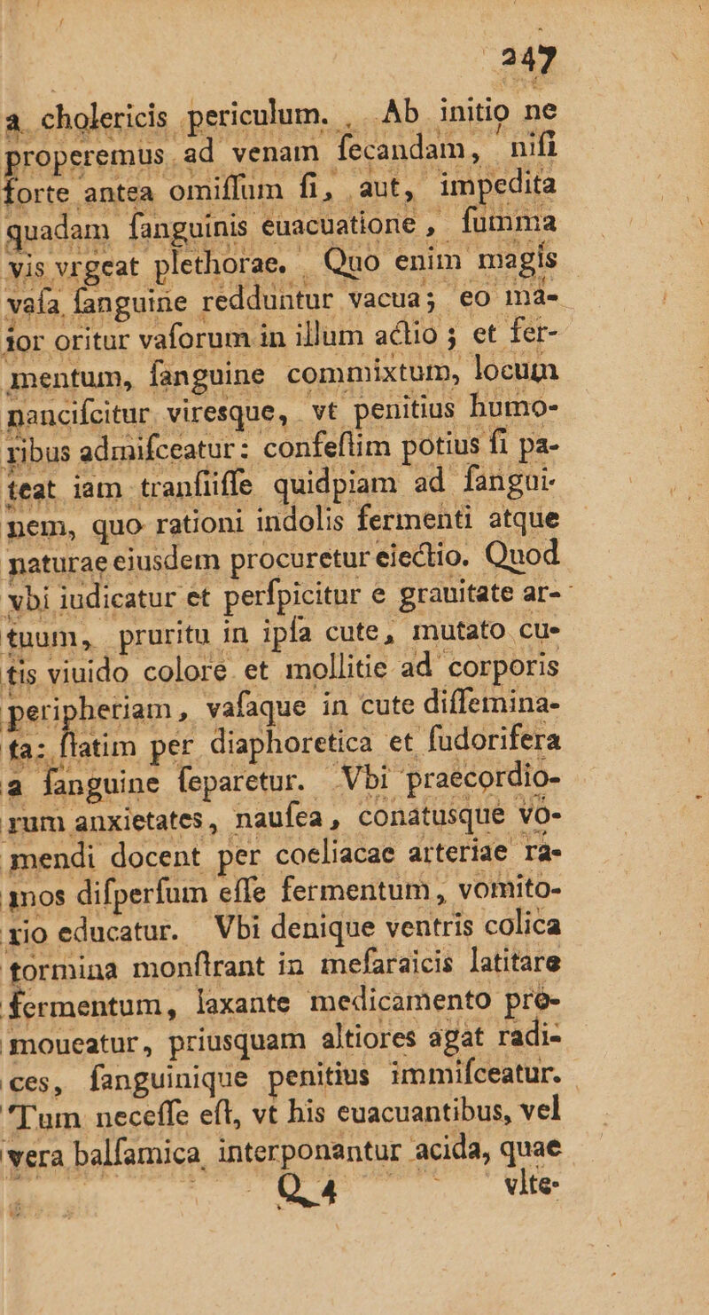 a cholericis periculum. , Ab initip ne properemus ad venam fecandam, nifi forte antea omiflum fi, aut, impedita quadam fanguinis euacuatione , fumma vis vrgeat plethorae, | Quo enim. magis vaía, fanguine redduntur vacua; €o mná4- 3or oritur vaforum in illum actio ; et fer- mentum, fanguine commixtur, locum mencifcitur viresque, . vt penitius humo- ribus admifceatur : confeflim potius fi pa- ieat iam tranfüiffe quidpiam ad fangui- mem, quo rationi indolis fermenti atque paturae ejusdem procuretur eiectio. Quod vbi iudicatur et perfpicitur e grauitate ar- tuum, pruritu in ipfa cute, mutato cue tis viuido colore. et mollitie ad corporis | peri heriam, vafaque in cute differnina- fa. atn per diaphoretica et fudorifera . - i T5, í a fanguine feparetur. Vbi 'praecordio- rum anxietates, naufea, conatusque vo- imendi docent per cocliacae arteriae ra« qnos difperfum effe fermentum, vomito- rio educatur. Vbi denique ventris colica formina monftrant in inefaraicis latitare fermentum, laxante medicamento: pre- moueatur, priusquam altiores agat radi- ces, fanguinique penitius immifceatur. Tum neceffe eft, vt his cuacuantibus, vel vera balfamica, interponantur acida, quae Tera pasan AU ET s