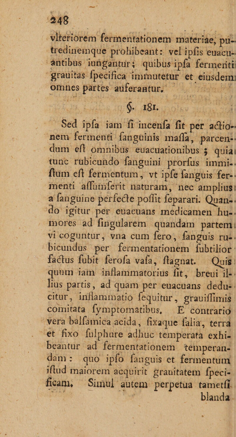 48. ar vlteriorem fermentationem materise, pü- tredinemque prohibeant: vel ipfis euaciu- àntibus iuügantur; quibus ipfa fermeriti | grauitas Ípecifica immutetur et. eiusdem: omnes partes auferamtur, - : 06. a8 nor Sed ipfa iam fi incenfa fit per actio-- nem fermenti fanguinis maffa, parcen-: dum eft omnibüs euacuationibus $ quiai tunc rubicundo fanguini prorfus immi.. ftum eft fermentum, vt ipfe fanguis fer-: menti affümferit naturam, nec amplius: a fanguine perfecte poffit fsparari. Quan-. do igitur per euacuans medicamen hu-. mores ad fingularem | quandam partem: vicoguntur, vna cum fero; fanguis ruz. bicundus per fermentationem fubtilior : factus fubit ferofa vafa, flagnat. — Quis: quum iam inflammatorius fit, breui il-: lius partis, ad quam per euacuans dedu: citur, inflammatio fequitur, grauiffimis comitata fymptomatibus, E contrario vera balfamica acida, fixaque falia, terra ^et fixo fulphure adhuc temperata exhi- beantur ad fermentationem temperan- dam: quo ipfo anguis et fermentum iftud maiorem acquirit grauitatem fpeci- ficam, Simul autem perpetua tametfi. ii E A. blanda. *