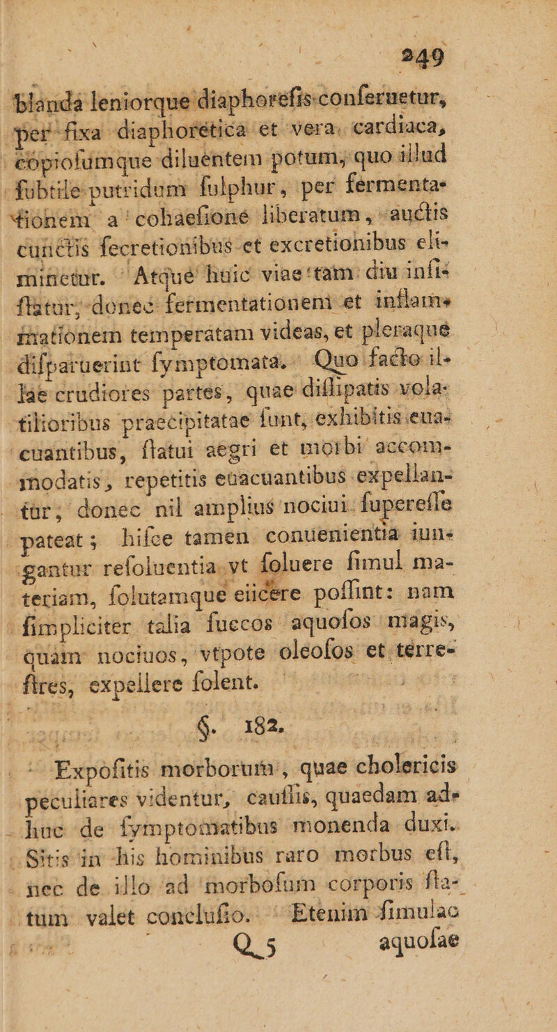 blanda leniorque diaphorefis.conferuetur, j per fixa 2 diaph oretic ac et vera. cardiaca, | &amp;ópiofümque diluentem potum; quo il'ud -fubtile-putridum fulphur, per fermenta- Mionem a'cohaefioné liberatum, - auctis cunctis fecretionibus-et excretionibus eli- mineünr. ^ Atqué huic viae'tam: diu infi* flatür;-donec- fetmentationeni et. inflame inationermn temperatam videas, et pleraque difparüerint fymptomata.. Quo facte il- lae crudiores pertes, quae diflipatis vola- -filioribus praecipitatae funt, exhibitis.eua- cuantibus, flatui aegri et morbi: accom- .3nodatis, repetitis eüacuantibus expellan- £ür; donec nil amplius nociui. fuperefle | pateat 5 hifce tamen conuenientid iun« :gantur. refoluentia. vt Ífoluere fimul ma- tertiam, folutamque eiicere poffint: nam - fimpliciter. talia fuccos aquoíos niagis, quam: nociuos, vtpote oleofos et térre- flres, expellere folent. PU $. 182. - Expofitis morborum, quae cholericis peculiares videntur, cauflis, quaedam ad» -hue de fymptomatibus monenda. duxi. -.Sitis in his hominibus raro morbus eft, sec de illo ad 'morbofum corporis fta- .tum valet conelufio. ^ Etenim funulac Q. 5 aquofae