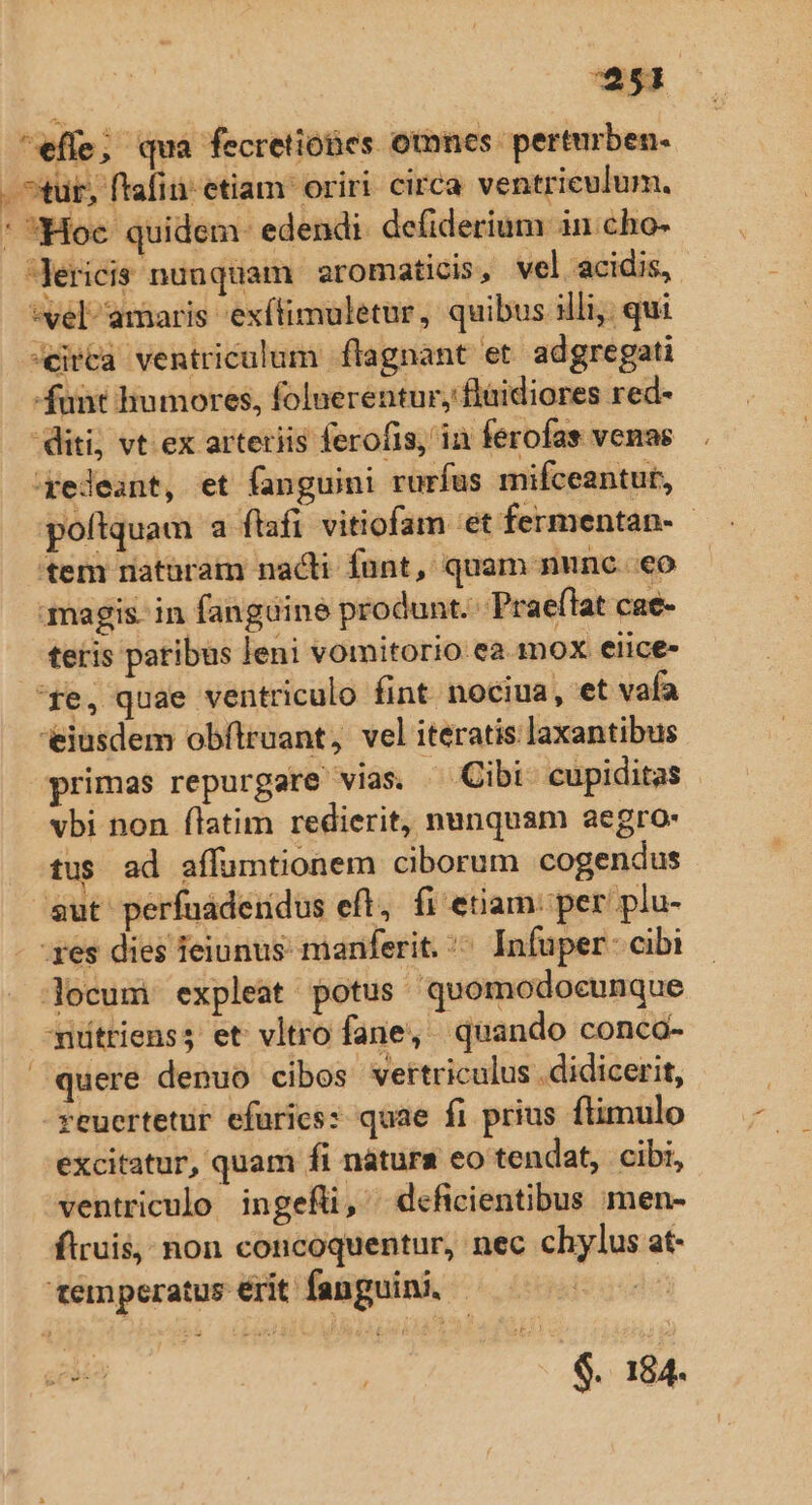 $51 * Hoc quidem: edendi. defiderium in cho- vel amaris -exítimuletur, quibus illi, qui eirca ventriculum flagnant et. adgregati -funt humores, folnerentur, flüidiores red- diti, vt ex arteriis ferofis, in ferofas venae 'iyedeant, et fanguini rurfus mifceantut, poftquam a flafi vitiofam et fermentan- - 'tem riaturam nacti funt, quam nunc. eo magis. in fanguine produnt. Pra eflat cae- teris paribus leni vomitorio ea mox eiice- eiusdem obítruant, vel iteratis laxantibus primas repurgare vias. ^ Cibi cupiditas vbi non flatim redierit, nunquam aegro: tus ad affumtionem ciborum cogendus aut perfuaderidus eft, fi etiam: per plu- res dies feiunus- maniferit. ^ Infuper: cibi jocum: expleat potus quomodocunque niüttienss et vltro fane, quando conca- quere denuo cibos. vettriculus didicerit, reuertetur efurics: quae fi prius ftimulo excitatur, quam fi nàáturs eo tendat, . cibi, ventriculo ingefli, deficientibus men- ftruis, non concoquentur, nec chylus at- s by $. 184.