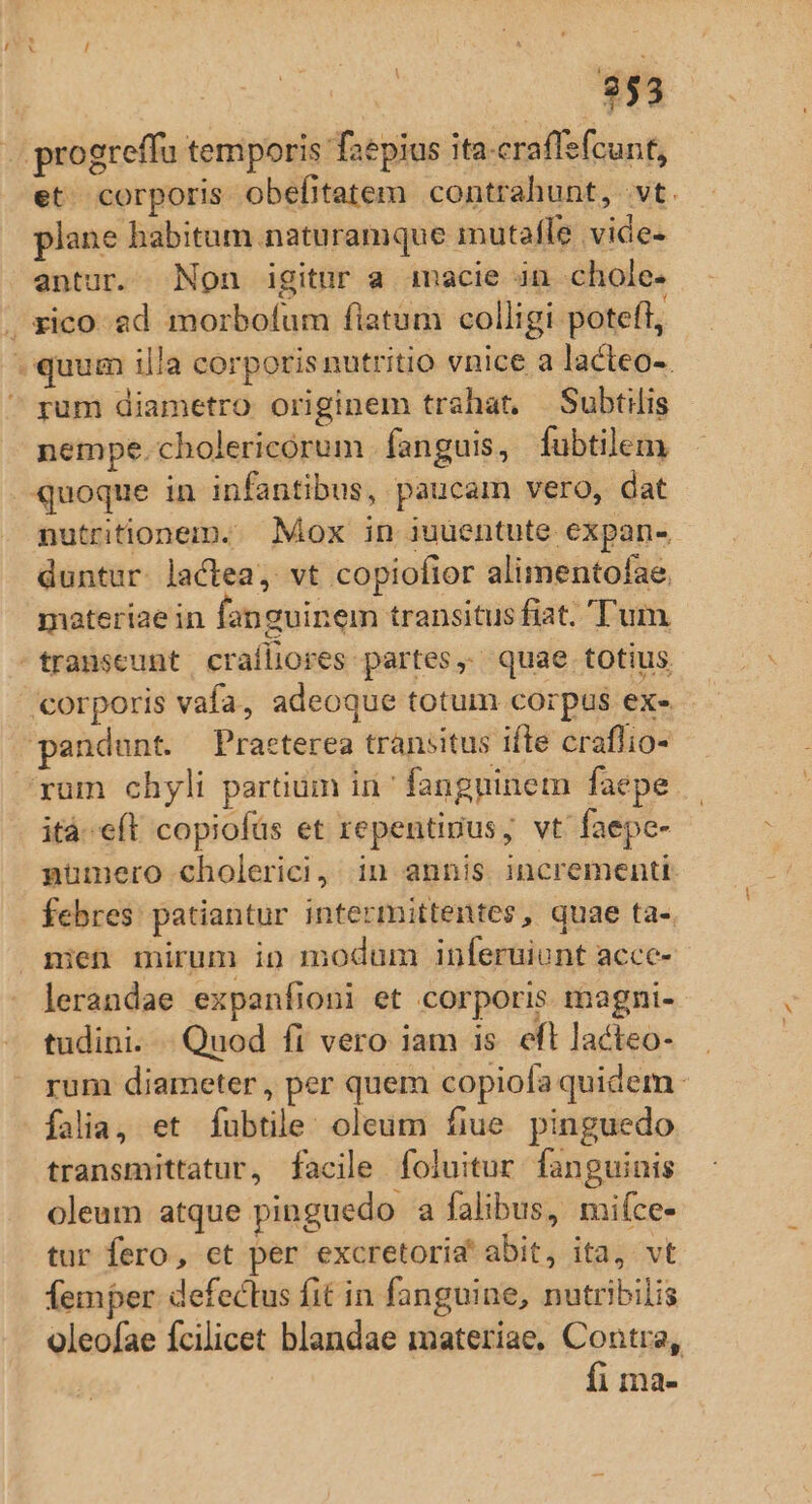 . progreffu temporis faepius ita-craflefcunt, et. corporis obefitatem contrahunt, vt. plane habitum naturamque mutafle vide- antur. Non igitur a imacie in chole- ^xico- ad morbofum flatum colligi poteft, (quum illa corpotisnutritio vnice a lacteo-. ^ rum diametro originem trahat, —Subtilis nempe.cholericorum fanguis, fubtilem quoque in infantibus, paucam vero, dat nutritionem.. Mox in iuuentute expan-- duntur. lactea, vt copiofior alimentofae materiae in fanguinem transitus fiat. 'T'um transeunt craíliores partes, quae totius corporis vafa, adeoque totum corpus ex- pandunt. Praeterea transitus ifte craflio- ^xum chyli partium in^ fangpinem faepe ità-eft copiofüs et repentigus, vt faepe- pumero cholerici, in annis incrementi. febres patiantur intermittentes, quae ta-. nien mirum io modum inferuiunt acce- lerandae expanfioni et corporis magni- tudini. - Quod fi vero iam is. eft lacteo- rum diameter , per quem copiofa quidem falia, et fubtile: oleum fiue. pinguedo transmittatur, facile foluitur fanguinis oleum atque pinguedo a falibus, mifce- tur fero, et per excretorid' abit, ita, vt femper defectus fit in fanguine, nutribilis oleofae fcilicet blandae materiae, Contra, fi ma-