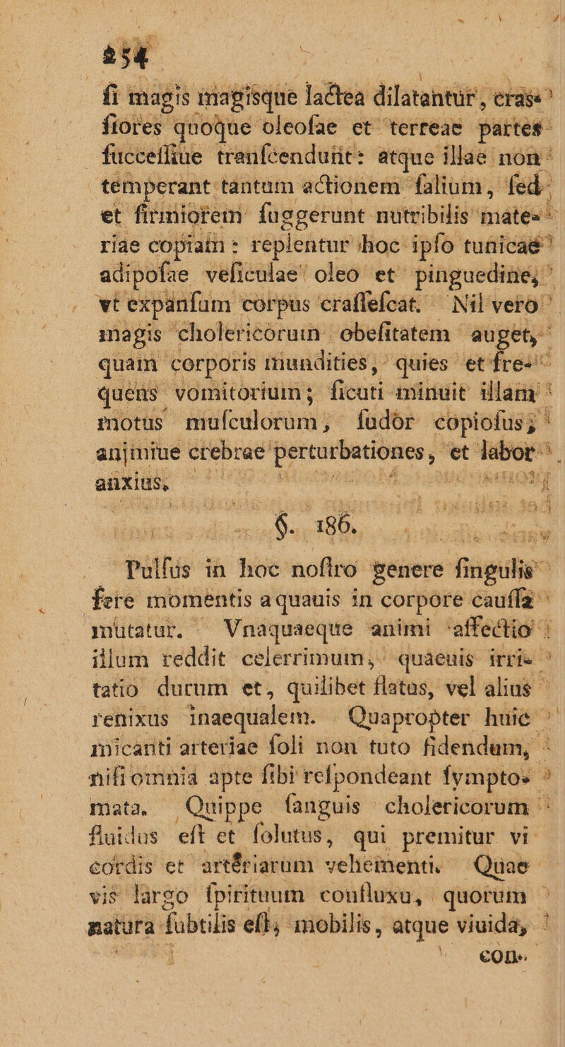 ü magis imagisque lactea dilatantür , erase fiores quoque oleofae et terreae partes. fucceiliue trenfcendutit: atque illae non temperant tantam actionem. falium, fed. et firmiorem: fuggerunt nutribilis mates riae copiain : replentur hoc. ipfo tunicaé^ adipofae veliculae oleo. et pinguedine,  vt expanfum corpus craffefcat. — Nil vero  magis. cholericoruin obefitatem auget, quam corporis niundities ,- quies et fre-^ quens vomitorium; ficuti: minuit illam ' motus Hiifodlonim v fudor copiofus; ' anjmiue crebrae éd et labor. s anxius, av 1 SEHIQNME i BURN. Vn co aee Pulfüs in hoc noftro genere f — fete momentis aquauis in corpore cauffa mütatur. —Vnaquaeque animi affectio : illum reddit celerrimum, quaeuis irrie | tatio ductum et, quilibet flatas; vel alius renixus inaequalem. Quapropter huie ' micariti arteriae foli non tuto fidendum, : nifi omnia apte fibi refpondeant fymptos mata, Quippe fanguis cholericorum fluidus eft et folutus, qui premitur vi. cordis et artÉriarum oe HéRenio Quae. vi largo fpiritum coufluxu, quorum ^ matura fbiiis ell; mobilis, atque viuida,. cone [- -——