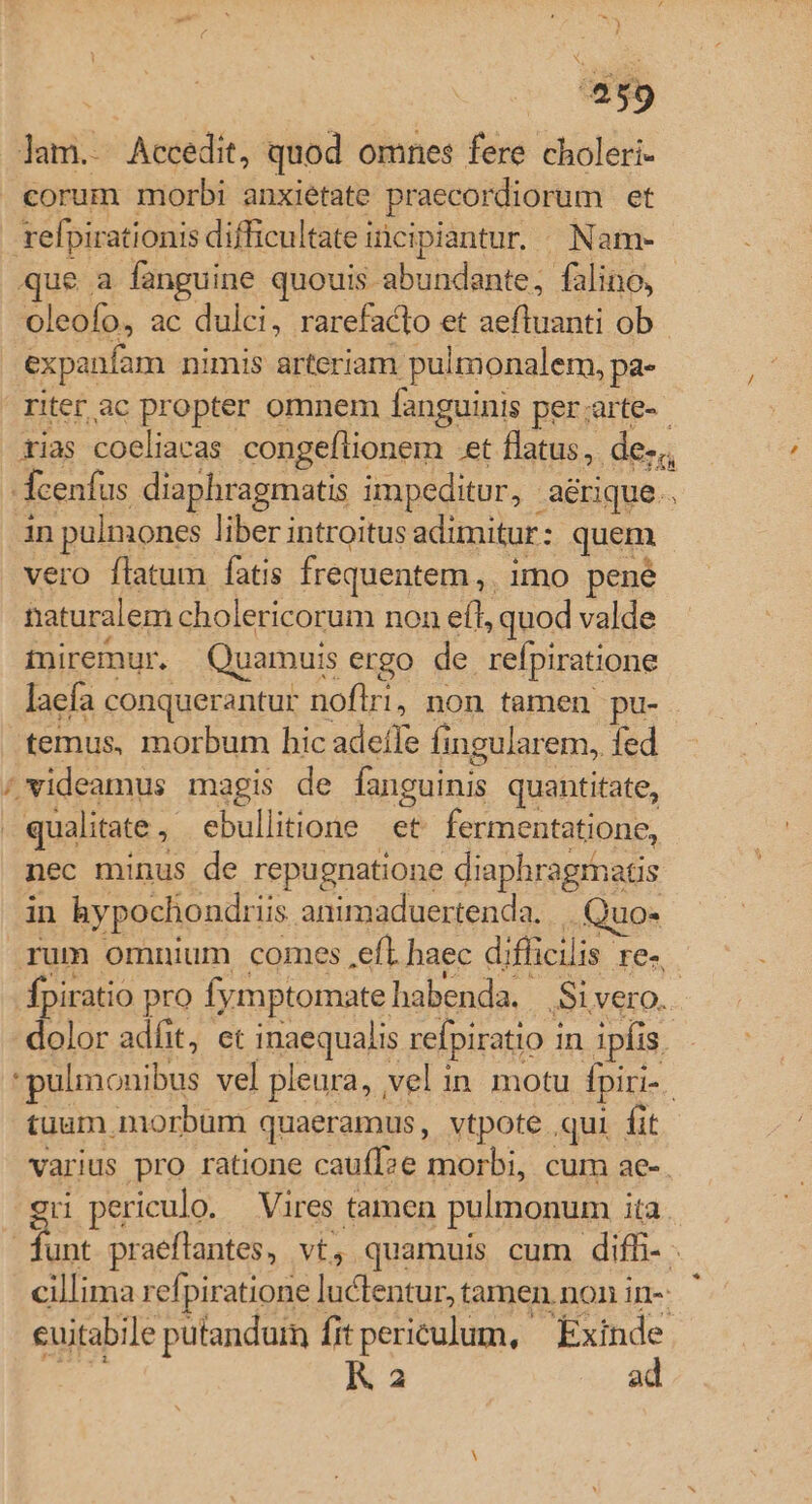 E lam. Accedit, quod omnes fere choleri- corum morbi anxietate praecordiorum et refpirationis difficultate inci ipiantur. . Nam- que a fanguine quouis abundante, falino, oleofo, ac dulci, rarefacto et aeftuanti ob expanfam nimis arteriam. pulmonalem, pa- riter ac propter omnem fanguinis per;arte-- tias coeliacas congeflionem. et flatus, des, fcenfus diaphragmatis impeditur, aérique.. in pulmones liber introitus adimitur : quem vero flatum fatis frequentem, imo pené naturalem cholericorum non eft, quod valde miremur. Quamuis ergo de refpiratione laefa conquerantur noflri, non tamen pu- temus, morbum hic adefTe fingularem, fed / videamus magis de fanguinis quantitate, | qualitate , * ebullitione- «e fermentatione, nec minus de repugnatione diaphragrhatis in hypochondrii iis animaduertenda. .. Quo- rum omnium comes efl. haec diflicilis. re. fpiratio pro fymptomate habenda, Si vero. dolor adfit, et inaequalis refpiratio i in ipfis. 'pulmonibus vel pleura, vel in motu fpiri-. tuum morbum quaeramus, vtpote ,qui fit varius pro ratione cauff?e morbi, cum ae-. rH periculo. Vires tamen pulmonum ita. Lu praeftantes, VE, quamuis cum diff-. cillima ref; piratione luclentur, tamen non in- cuitabile putandum fit periculum, - Exinde K a2 ad