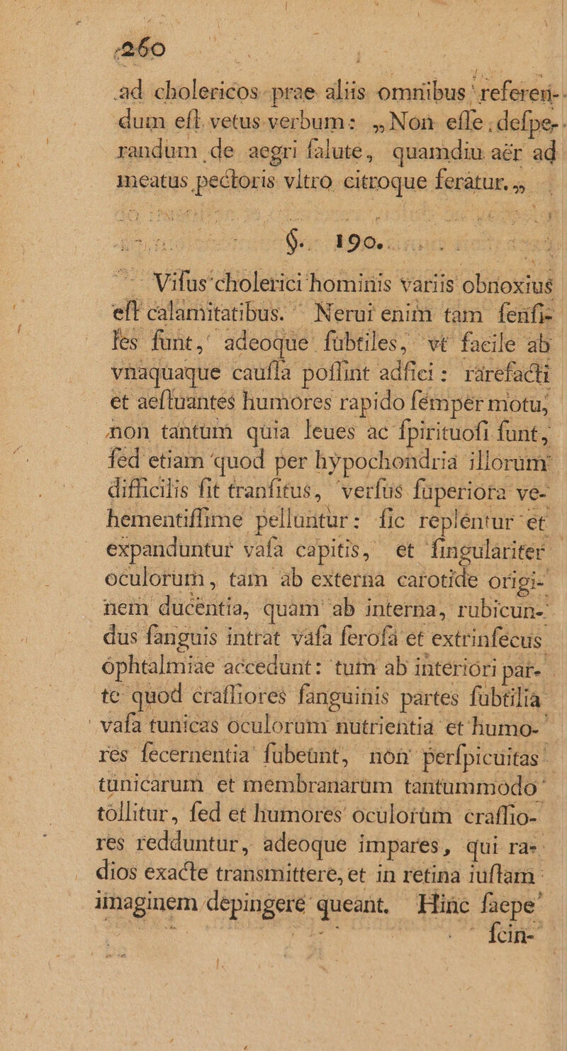 ;:36o | i 23d cholericos. prae aliis. omnibus 'referei-. dum efl. vetus verbum: ,, Non. effe ; defpe-. randum ,de aegri falute, quamdiu aér ad meatus pectoris vltro. citroque feratur. .. 9. 190... ig .— Vifus'choletici hominis variis obrioxius eft calamitatibus. ^ Nerui enim tam fenfi-- les funt, adeoque fübtiles, wt facile ab vhaquaque caufla poflint adfiei: rarefacti et aefluantes humores rapido fémper motu; non tantum quia leues ac fpirituofi funt, fed etiam quod per hypochondria illorum: difhicilis fit tranfitus, verfus fuperiora ve- hementiffime pelluntur: flc repléntur et expanduntur vafa capitis, et figulariter | oculorum , tam ab externa carotide origi- nem ducentia, quam ab interna, rubicun- dus fanguis intrat vafa ferofa et extrinfecus. óphtalmiae accedunt: tutn ab interiori par- tc: quod craffiores fanguinis partes fübtilia vafa tunicas oculorum nutrientia et humo- res fecernentia fübeünt, non perfpicuitas tüunicarum et membranarum tantummodo ' tollitur, fed et humores oculorüm craffio-- res redduntur, adeoque impares, qui ra». dios exacte transmittere, et in retina iuflam. imaginem depingeré queant. Hinc vos :a E e | » lem- ec